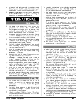 GENERAL AWARENESS – JANUARY 2016 47
 A computer that operates using the unique physics
of moving water droplets has been developed by an
Indian-origin scientist at Stanford University, USA.
 Chinese researchers have successfully developed
the first ATM with facial recognition technology to
reduce the risk of frauds related to ATMs.
INTERNATIONAL
AUGUST 2015
 The IAEA and Kazakhstan have signed an
agreement to create the world's first
internationally-controlled bank of low-enriched
uranium to ensure nuclear fuel supplies for power
stations and preventing its use for weapons.
 Bangladesh has become the first country to receive
funds from UNFCCC for solar home systems to cut
carbon emissions by reducing use of kerosene
 List of Top 20 Wealthiest People Under 35 ranks
Facebook’s Mark Zuckerberg as the wealthiest
individual with assets of $ 41.6 billion.
 The Hollywood star Robert Downey Jr was ranked
as the world's top-earning actor by Forbes, earning
$ 80 million during 2014-15.
 City of Hiroshima in Japan observed on August 6 the
70th anniversary of the first atomic bomb being
dropped by a US aircraft.
 Singapore marked 50 years of independence on
August 9 with nationwide celebrations.
 Bangladesh's Grameen Bank has found a place in
Fortune's inaugural 'Change the World List' for
creating economic opportunities for the poor.
 Japan’s leading financial media house - Nikkei to
buy the noted European financial paper - Financial
Times from UK’s Pearson in a $1.3 billion deal.
 As per the U N report ‘World Population Prospects:
The 2015 Revision’, India is likely to become the
most populous nation by 2022, surpassing China.
 After a run of poor economic data, China devalued
the Yuan on August 11, guiding the currency to its
lowest point in past three years.
JULY 2015
 The seventh BRICS summit was held at Ufa in
Russia. The theme of the summit was “BRICS
partnership - a powerful factor for global
development”.
 The BRICS group launched its New Development
Bank (NDB) in Shanghai. The bank is seen as an
alternative to the World Bank.
 India to contribute $18 billion to the $100 billion
foreign-exchange reserve pool being set up by the
BRICS to help each other.
 PM Modi attended the SCO – Shanghai Cooperation
Organization meet at Ufa. The SCO decided to
include India and Pakistan as a full member.
 The World Trade Organization on July 24 finalised a
list of 201 information technology products to be
freed from import tariffs.
 Trial run of the Egypt's second Suez Canal went off
successfully on July 25. The 72km (44 mile) route
allows two-way traffic
 A landmark nuclear agreement was finalized
between Iran and USA in Vienna to allow the UN
inspectors to visit Iranian military sites
 The World Population Day was observed on July 11.
This year’s theme was 'vulnerable populations in
emergencies'.
 The ministerial conference of The Regional
Integrated Multi-hazard Early Warning Systems
(RIMES) nations was held in New Delhi
 France’s vineyards in Champagne, famous for
sparkling wine Champagne, have been included in
UNESCO ‘World Heritage’ sites.
 The World Trade Organisation has admitted
Kazakhstan as its 162nd member.
JUNE 2015
 South Korea struggled to ease growing panic over
an outbreak of the Middle East Respiratory
Syndrome virus that infected 181 persons and
claimed over 31 lives.
 57 countries, including India, signed an agreement
in Beijing for the formation of China sponsored
Asian Infrastructure Investment Bank (AIIB).
 On June 15, Britain marked the 800th anniversary of
the historic charter Magna Carta.
 The leaders of G-7 countries held their 41st summit
at Schloss Elmau, southern Germany.
 African leaders have agreed to create the
continent's largest free trade zone, covering 26
countries in an area from Cape Town, South Africa
to Cairo, Egypt.
 USA has overtaken Saudi Arabia as the world's
biggest oil producer in 2014 by producing 11.6
million barrels of oil per day.
 China launched the world’s longest freight train
route, linking Harbin in northeast China with the
German city of Hamburg, via Russia.
 Organisation for the Prohibition of Chemical
Weapons has declared that it has destroyed 90 per
cent of the global chemical weapons stockpile.
 US Supreme Court ruled that same-sex couples can
marry nationwide, establishing a new civil right and
handing gay rights advocates a historic victory.
 Parliament of Japan has lowered the age of voters
from 20 to 18.
 