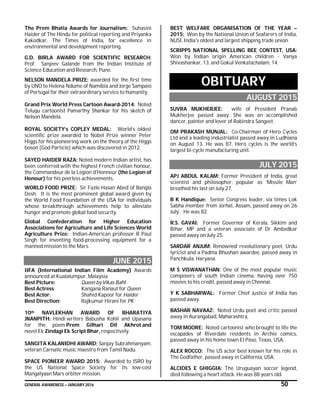 GENERAL AWARENESS – JANUARY 2016 50
The Prem Bhatia Awards for Journalism: Suhasini
Haider of The Hindu for political reporting and Priyanka
Kakodkar, The Times of India, for excellence in
environmental and development reporting.
G.D. BIRLA AWARD FOR SCIENTIFIC RESEARCH:
Prof. Sanjeev Galande from the Indian Institute of
Science Education and Research, Pune.
NELSON MANDELA PRIZE: awarded for the first time
by UNO to Helena Ndume of Namibia and Jorge Sampaio
of Portugal for their extraordinary service to humanity.
Grand Prix World Press Cartoon Award-2014: Noted
Telugu cartoonist Pamarthy Shankar for his sketch of
Nelson Mandela.
ROYAL SOCIETY’s COPLEY MEDAL: World’s oldest
scientific prize awarded to Nobel Prize winner Peter
Higgs for his pioneering work on the theory of the Higgs
boson (God Particle) which was discovered in 2012.
SAYED HAIDER RAZA: Noted modern Indian artist, has
been conferred with the highest French civilian honour,
the Commandeur de la Legion d'Honneur (the Legion of
Honour) for his peerless achievements.
WORLD FOOD PRIZE: Sir Fazle Hasan Abed of Bangla
Desh. It is the most prominent global award given by
the World Food Foundation of the USA for individuals
whose breakthrough achievements help to alleviate
hunger and promote global food security.
Global Confederation for Higher Education
Associations for Agriculture and Life Sciences World
Agriculture Prize: Indian-American professor R Paul
Singh for inventing food-processing equipment for a
manned mission to the Mars.
JUNE 2015
IIFA (International Indian Film Academy) Awards
announced at Kualalumpur, Malaysia
Best Picture: Queen by Vikas Bahl
Best Actress Kangana Ranaut for Queen
Best Actor: Shahid Kapoor for Haider
Best Direction: Rajkumar Hirani for PK
10th NAVLEKHAN AWARD OF BHARATIYA
JNANPITH: Hindi writers Babusha Kohli and Upasana
for the poem Prem Gilhari Dil Akhrot and
novel Ek Zindagi Ek Script Bhar, respectively.
SANGITA KALANIDHI AWARD: Sanjay Subrahmanyam,
veteran Carnatic music maestro from Tamil Nadu.
SPACE PIONEER AWARD 2015: Awarded to ISRO by
the US National Space Society for its low-cost
Mangalyaan Mars orbiter mission.
BEST WELFARE ORGANISATION OF THE YEAR –
2015: Won by the National Union of Seafarers of India,
NUSI, India's oldest and largest shipping trade union.
SCRIPPS NATIONAL SPELLING BEE CONTEST, USA:
Won by Indian origin American children - Vanya
Shivashankar, 13, and Gokul Venkatachalam, 14.
OBITUARY
AUGUST 2015
SUVRA MUKHERJEE: wife of President Pranab
Mukherjee passed away. She was an accomplished
dancer, painter and lover of Rabindra Sangeet.
OM PRAKASH MUNJAL: Co-Chairman of Hero Cycles
Ltd and a leading industrialist passed away in Ludhiana
on August 13. He was 87. Hero cycles is the world’s
largest bi-cycle manufacturing unit.
JULY 2015
APJ ABDUL KALAM: Former President of India, great
scientist and philosopher, popular as ‘Missile Man’
breathed his last on July 27.
B K Handique: Senior Congress leader, six times Lok
Sabha member from Jorhat, Assam, passed away on 26
July. He was 82.
R.S. GAVAI: Former Governor of Kerala, Sikkim and
Bihar, MP and a veteran associate of Dr Ambedkar
passed away on July 25.
SARDAR ANJUM: Renowned revolutionary poet, Urdu
lyricist and a Padma Bhushan awardee, passed away in
Panchkula, Haryana.
M S VISWANATHAN: One of the most popular music
composers of south Indian cinema, having over 750
movies to his credit, passed away in Chennai.
Y K SABHARWAL: Former Chief Justice of India has
passed away.
BASHAR NAVAAZ: Noted Urdu poet and critic passed
away in Aurangabad, Maharashtra.
TOM MOORE: Noted cartoonist who brought to life the
escapades of Riverdale residents in Archie comics,
passed away in his home town El Paso, Texas, USA.
ALEX ROCCO: The US actor best known for his role in
The Godfather, passed away in California, USA.
ALCIDES E GHIGGIA: The Uruguayan soccer legend,
died following a heart attack. He was 88 years old.
 