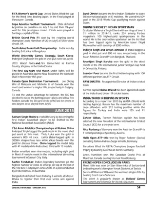 GENERAL AWARENESS – JANUARY 2016 54
FIFA Women's World Cup: United States lifted the cup
for the third time, beating Japan. In the Final played at
Vancouver, Canada.
Copa America Football Tournament: Chile defeated
Argentina on penalties on July 5 to end their 99-year
wait for this prestigious crown. Finals were played in
Santiago, capital of Chile.
British Grand Prix F1 won by the reigning world
champion Lewis Hamilton of UK on July5 at Silverstone
circuit, UK.
South Asian Basketball Championship: India won by
beating Sri Lanka in Bengaluru.
World University Games, Gwangju, South Korea:
Inderjeet Singh won the gold in shot-put event on July 8.
2015 World Police and Fire Games held in Fairfax
County, Virginia, in the United States.
The first day-night test match under lights will be
played in Australia against New Zealand at the Adelaide
Oval in November this year.
Canada Open Badminton Tournament: Lee Chong
Wei of Malaysia and Michelle Li of Canada won the
men's and women’s singles title, respectively in Calgary,
Canada.
To end the undue advantage to batsmen, the ICC has
decided to scrap the batting power–plays and allow five
fielders outside the 30-yard circle in the last ten overs in
one-dayers to be played from July 5.
JUNE 2015
Satnam Singh Bhamra created history by becoming the
first Indian basketball player to be drafted in the
National Basketball Association (NBA)
21st Asian Athletics Championships at Wuhan, China
Inderjeet Singh bagged the gold medal in the men’s shot
put event at this meet. Tintu Luka won the gold in
women’s 800 mt race. Lalita Babar bagged gold in
3000m steeplechase race while Vikas Gowda won the
gold for discuss throw. China topped the medal tally
with 41 medals while India stood third with 13 medals.
Indian wrestlers won nine medals, including eight gold
in Men's Freestyle event in the International Wrestling
tournament in Sassari City, Italy.
Sachin Tendulkar: India’s legendary batsman got the
highest number of votes to emerge on top of the list of
the 100 best Test players since 2000, in a poll conducted
by cricket.com.au. in Australia.
Bangladesh defeated Team India by 6 wickets at Mirpur,
Dhaka to register their first ever series win against
India.
Sunil Chhetri became the first Indian footballer to score
50 international goals in 87 matches. He scored his 50th
goal in the 2018 World Cup qualifying match against
Guam.
DHONI IS RICHEST INDIAN SPORTSMAN
Cricketer Mahendra Singh Dhoni with earnings of over $
31 million in 2014-15, ranks 23rd among Forbes
magazine's 100 highest-paid sportspersons in the
world. He is the only Indian sportsman on the list that
has been topped again by American boxer Floyd
Mayweather with earnings of $300 million.
Inderjit Singh and Jinson Johnson of India bagged a
gold in shot put and 800 mt race, respectively, in the
Asian Athletics Grand Prix in Bangkok, Thailand.
Anantjeet Singh Naruka won the gold in the skeet
match in the 7th International junior shotgun cup held
in Orimattila, Finland.
Leander Paes became the first Indian to play with 100
different partners on ATP Circuit.
RAVI SHASTRI: Re-appointed Director of Indian cricket
team.
Former captain Rahul Dravid has been appointed coach
of the India A and Under-19 cricket teams
INDIA THIRD IN DOPING IN SPORTS
According to a report for 2013 by WADA (World Anti
doping Agency), Russia has the maximum number of
dope offenders with 212 testing positive while the
figures for Turkey and India were 155 and 91
respectively.
Zaheer Abbas, Former Pakistan captain has been
selected the new President of the International Cricket
Council (ICC) for a one year term.
Nico Rosberg of Germany won the Austrian Grand Prix
F1 championship at Spielberg, Austria.
Halle Open ATP title won by Roger Federer (Swiss)
defeating Italian Andreas Seppi in Halle, Germany.
Barcelona lifted the UEFA Champions League Football
trophy by beating Juventus at Berlin, Germany.
Lewis Hamilton won the Canadian Grand Prix at
Montreal, Canada beating his rival Nico Rosberg.
FRENCH OPEN CONCLUDES IN PARIS
Men’s title was won by Stan Wawrinka of Switzerland
by beating world champion Novak Djokovic of Serbia.
Serena Williams of USA won the women’s singles title by
beating Czech Lucie Safarova.
The event is popularly known as Rolland Garros
tournament and is famous for its red clay courts
 