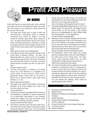 GENERAL AWARENESS – JANUARY 2016 68
Profit And Pleasure
ON BOOKS
Profit and Pleasure not only tickles your nerve cells but
also makes you learn interesting facts about the world.
This time around, we are focusing on classic books and
their writers. Here we go!
1. This book was written after a king in India had
commissioned a well-known writer to compose
interesting moral stories for children. The king
wanted to inculcate good moral values among his
sons. The book contained short stories with a moral
lesson and featured animals as characters. It served
its purpose well and remains popular till date, with
many of these stories being a part of school books in
India.
Which all-time classic are we talking about?
2. The authoress of this classic mystery is known as the
Grand Dame of Mystery Writing. The play The
Mousetrap holds the world record for the longest
uninterrupted stage drama in the world. Written by
this iconic detective novelist, it has been running to
packed houses in London even after 25 years of its
start.
Can you recall her name?
3. The title of this book is a misnomer, as it hardly
focuses on it. But otherwise, it is regarded as an
ancient classic on how to govern a state, control
government offices, collect taxes etc. Its writer is
known for his famous mantra- saam, daam, dand,
bhed (साम, दाम, दंड, भेद).
Does it ring a bell somewhere?
4. This book is the world record holder for being the
Bestseller of All Times. Billions have read it and
continue to do so even now.
Can you identify it?
5. This book on economics by Adam Smith is known as
the foundation of capitalism. It talks of lassaiz faire
or no government intervention in any economic
activity and supports the cause of private sector
dominance in running a country’s economy.
Can you recall this all-time classic?
6. This famous romantic classic has been made into a
film many times by film-makers and will be remade
many more times in future, too. Its first cinematic
version had starred Dilip Kumar, the second one
Shah Rukh Khan, the third one Abhay Deol while the
fourth one is currently under production.
Does it remind you of this legendry romantic classic?
7. The biopic Bhaag Milkha Bhaag made on the life of
Milkha Singh, the Flying Sikh, had bagged several
movie honours at the red carpet. It was actually
based on an autobiography for which Milkha Singh
had charged just Rs. 1 as his copyright fee.
Can you recall this autobiography?
8. Rousseau’s ideas of Liberty, Equality and fraternity,
which ultimately led to the French Revolution, are a
part of the Preamble to the Indian Constitution too.
In fact, these ideas form the foundation of a modern,
liberal democracy. These ideas come to come from a
well-known book which he had authored?
Do you remember the name of this popular book?
9. The blockbuster movie Three Idiots was actually
based on a popular book written by Chetan Bhagat in
the initial years of his writing career. The movie
retains many important details from his book,
including the settings and the incidents therein.
Which novel is being referred to above?
10. This all-time bestseller book on popular science still
maintains its reputation as the no. 1 selling book in
its genre. It gives the story of how the universe was
formed and how life became possible in an easy-to-
understand, layman-like style. It has been authored
by a legendry physicist, who has been confined to a
wheelchair for life due to a neuro-muscular disease.
Can you identify this physicist, often called the
greatest physicist after Einstein?
SOLUTIONS
1. Panchtantra (Vishnudatt Sharma)
2. Agatha Christie
3. Artshastra (Chanakya aka Vishunugupt, Kautilya)
4. The Bible
5. Wealth of Nations
6. Devdas (Sharat Chandar Chattopadhyaya)
7. The Race of My Life
8. Theory of Social Contract (Jean Jacques Rousseau)
9. Five Point Someone
10. Stephen Hawking
 