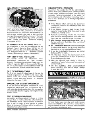 GENERAL AWARENESS – JANUARY 2016 6
INDIA RANKS 81ST IN INNOVATION
India's ranking has slipped further down to 81 in the list
of Global Innovation Index, compared to 76 in 2014, on
account of factors like consistently poor performance in
ease of doing business, slow pace of policy decision-
making and changing political environment. The index
is compiled for 141 countries by Cornell University,
INSEAD France and World Intellectual Property
Organization (WIPO).
9TH RPB DIWAS TO BE HELD IN LOS ANGELES
The Government of India will be organizing the 9th
Regional Pravasi Bharatiya Diwas (RPBD) at Los
Angeles, California, USA on the 14th and 15th November
2015. This year’s theme will be – “The Indian Diaspora:
Defining a New Paradigm in India-US Relationship”.
JOINT MEET OF INDIA AND BELARUS
The seventh session of India-Belarus Inter-
governmental Commission on Trade, Economic,
Scientific, Technological and Cultural Cooperation was
held on 7 September 2015 in Minsk, capital of Belarus.
The two countries agreed to increase bilateral trade to $
one billion by 2018, from the present $ 400 million.
FIRST EVER LEOPARD CENSUS
The first ever count of India's leopards, has put the
spotted cat population at 7,910 in and around tiger
habitats across the country, except the northeast.
Madhya Pradesh leads with around 1,817 leopards,
followed by Karnataka (1,129).
SAARC MEET ON DISASTER MANAGEMENT
A two day Disaster Mitigation conference of SAARC
nations was held in New Delhi on September 3-4 to
chalk out and undertake various joint efforts on various
issues related to disaster mapping and mitigation in the
member nations.
GOVT GETS AMBEDKAR’s HOUSE
Maharashtra govt has acquired the house at 10 King
Henry's Road, in northwest London where Dalit icon
and architect of Indian Constitution Dr B R Ambedkar
lived in 1921-22 when he was studying at London
School of Economics. The house will be turned into an
educational and cultural centre.
UIDAI SHIFTED TO I T MINISTRY
Government has decided to shift the administrative
control of the Unique Identification Authority of India
(UIDAI), which issues Aadhaar cards, from Niti Aayog
(erstwhile Planning Commission) to the Ministry of
Communication and Information Technology with a
view to make it integral part of Ministry’s Digital India
programme.
 Prime Minister Modi addressed the Sustainable
Development Summit at the UN Headquarters in New
York on Sep 25.
 Prime Minister Narendra Modi reached Dublin,
capital of Ireland on Sep 23 to have bilateral talks
with his Irish P M Endy Kenny.
 National award-winning Marathi film, 'Court' has
been selected to officially represent India at the 88th
Oscars next year in the Best Foreign Film category.
 Vice President Mohammad Hamid Ansari had a
four-day visit to the South East Asian countries of
Cambodia and Laos.
 Sri Lankan Prime Minister Ranil Wickremesinghe
arrived in New Delhi on Sep 14 to have delegation
level talks on various important bilateral issues.
 A two day Hindu-Buddhist Conference was held at
Bodhgaya, Bihar on Sep 5-6.
 All India Radio released the digital version of the
grand epic Ramcharitmanas as a set of digital CDs
produced by its old recordings.
 India and Indonesia have signed a treaty for
repatriation of wanted prisoners and cooperate in all
criminal matters.
 The three-day Vishwa Hindi Sammelan (World
Hindi Conference) was held in Bhopal, Madhya
Pradesh, Sept. 10-12.
NEWS FROM STATES
NOVEMBER 2015
TAMIL NADU LASHED BY HEAVY RAINS
In Tamil Nadu, heavy rains by north east monsoon
claimed over 102 lives. The rains threw normal life out
of gear in almost all parts of the state with coastal and
northern districts bearing the brunt.
 