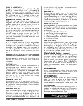GENERAL AWARENESS – JANUARY 2016 71
POINT OF SALE BANKING
Any place where a card swipe machine is installed is
known as a Point of Sale terminal. Transactions done
through these swipe machines are part of ‘point of sale
banking’. The RBI has allowed cash withdrawals of up to
Rs. 2000/- per day at PoS terminals in centres with
population below 50,000 and Rs. 1,000 in other centres.
NEAR FIELD COMMUNICATION - NFC
NFC is a short-range wireless connectivity that uses
magnetic field induction to enable communication
between devices when they are touched together, or
brought within a few centimeters of each other.
Banks are now using NFC technology for making
transactions with debit / credit cards without the need
to swipe or insert the card as transactions are put
through merely by waving the card before the card
reader machine, thereby avoiding the need for
disclosing the password. State Bank is the first to use
this technique.
GREEN CHANNEL BANKING
It is an initiative started by the State Bank of India
wherein the focus is on minimizing the use of paper in
making routine payment and receipt transactions. Here,
instead of filing a paper voucher for withdrawal or
deposit, the particulars are fed into a small machine
placed on the counter, thereby minimizing the use of
paper.
TYPES OF BANKING
Depending upon the nature of their business, the banks
in India are involved in several types of banking
operations:
RETAIL BANKING
Retail banking refers to dealing with individuals for
comparatively small deposits/ advance amounts.
Typical retail banking products in deposits are savings /
current accounts, fixed deposits etc. In advances, retail
banking products include home loans, vehicle loans,
personal loans etc. Retail banking touches everyday
lives and is thus the most common and the most
popular variety of banking.
WHOLE SALE BANKING
In contrast to retail banking, wholesale banking refers
to large scale banking with corporates, institutions etc.
It covers large loans to corporates, channel financing,
institutional accounts etc.
UNIVERSAL BANKING
With technological advances and computerization, the
gap between retail and whole sale banking has
narrowed and same banks are getting involved in both
retail and wholesale banking, which is called Universal
Banking. It also refers to some banks doing both long
term and short term financing as traditionally, the banks
did only short term financing.
PARA BANKING
Traditionally, the banks were in the business of
accepting deposits and making loans. However, with
time, they have taken up a variety of other functions like
selling insurance policies, mutual funds, debit / credit
card, accepting fees, earnest money deposit etc. All these
activities are together called para banking.
MERCHANT BANKING
Merchant bankers are the intermediaries who arrange
for transfer of capital funds to those borrowers who are
looking for them. Some common merchant banking
activities are:
a) Management of customers’ securities
b) Management of investment portfolio
c) Appraisal / Management of projects
d) Issue management and underwriting of shares
e) Syndication of loans
ISLAMIC BANKING
It refers to banking activities done as per the provisions
of the Muslim Personal Law (Shariat). As per the
Shariat, paying or charging of interest is considered a
sin. Thus, Islamic banking prohibits payment or levying
of any interest. This type of banking is prevalent in some
Arabian countries but is not allowed in India.
BANCASSURANCE (Banking + Insurance)
Bancassurance is the selling of insurance through bank
branches. The banks cannot sell their own insurance
products as they do not have the license for this. But
they can become the corporate agent of an insurance
company and sell its products. Now the banks have
been allowed to become insurance brokers also to
enable them to take agency of more than one insurance
company.
SHADOW BANKING
It refers to the banking activities of entities outside the
regular banking system. For example, the loans made
and the deposits accepted by various NBFCs.
OFFSHORE BANKING
An Indian bank branch located in a special economic
zone (SEZ), with a special set of rules aimed at
facilitating exports from the region. It is like a "deemed
foreign branch" of the parent bank situated within India.
GREEN BANKING
It refers to following environmental-friendly practices in
banking. It includes financing of environment-friendly
projects, financing of anti-pollution plant and
machinery, minimising the use of paper.
…………To Be Continued
SOURCE: FINANCIAL GLOSSARY,
A GYANM PUBLICATION
 