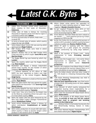 GENERAL AWARENESS – JANUARY 2016 73
Latest G.K. Bytes
NOVEMBER – 2015
1) Indian Vice President visited which South-East
Asian country in first week of November:
Indonesia
2) Chilka Lake of India is famous for receiving
thousands of migratory birds from Siberia region. It
is located in which state: Odisha
3) In terms of brand value of nations, India ranks ______
in world: 7th
4) In terms of brand value of nations, which country
enjoys the top rank: U.S.A
5) Swiss Indoors Basel Tennis title was won by which
sports person: Roger Federer
6) BNP Paribas WTA Finals were held in which
country: Singapore
7) Women’s doubles title at the BNP Paribas WTA
Finals was won by which couple: Sania Mirza and
Martina Hingis
8) The Rugby World Cup was hosted by which city:
London
9) Name the country which won the Rugby World
Cup: New Zealand
10) Brijmohan Lall Munjal, a famous industrialist
passed away recently. He was founder of which
company: Hero Motocorp Ltd
11) _______Veteran diplomat, an IFS officer of 1980
batch, has been appointed as India’s next High
Commissioner to the United Kingdom: Navtej
Singh Sarna
12) India-Myanmar Relations is a book written by which
author: Rajiv Bhatia
13) Name the gold scheme that was opened for public
subscription from November 5-30: Sovereign Gold
Bonds Scheme
14) John Pombe Magufuli has been elected as the new
President of which country: Tanzania
15) Lunar rover, Yutu, set a record for the longest stay
on the Moon by completing almost two years stay.
It is from which country: China
16) Name the Indian who has been honoured by the
New York Global Leaders Dialogue Humanitarian
Award: Bindeshwar Pathak
17) Social activist Bindeshwar Pathak is famous for
which contribution: Establishment of Sulabh
Shochalayas
18) With Cotton production of around 400 lakh bales,
which country is likely to become largest cotton
producer in the world in 2015-16: India
19) Which Global rating agency has upgraded its
outlook for India's banking system to 'stable' from
'negative': Moody’s Investors Service
20) As per Legatum Prosperity Index 2015 of 142
countries, India has been placed at _______ place in
terms of overall prosperity: 99th
21) Prime Minister Narendra Modi has been ranked as
the world's ______ most powerful person by Forbes
magazine in a 2015 list: 9th
22) As per the Forbes list of most powerful persons in
world in 2015, president of which country has been
ranked as number one: Russia, Vladimir Putin
23) Which IT giant is working with the Indian
government on a pilot project for providing
Internet connectivity by using large balloons:
Google
24) What is the purpose of ‘Project Loon’ being
implemented in India: Providing Internet
Services
25) Recent news line in paper was – ‘core sector shows
improvement in September’. It refers to
improvement in which sector: Industrial
production
26) Volcanic ash eruptions from Mount Rinja in which
country paralysed the tourism industry there as it
led to cancellation of several flights: Indonesia
27) Name the Indian shooter who won silver medal in
the 13th Asiald in n Shooting Championship: Jitu
Rai
28) 13th Asian Shooting Championship was held in
which city: Kuwait City
29) Who has been appointed as the new Chief Justice
of India (43rd), succeeding Justice HL Dattu: Justice
T S Thakur
30) Prime Minister of which country announced his
resignation bearing moral responsibility for a
nightclub blaze that killed 32 people: Romania
31) Which state has launched APJ Abdul Kalam Amrut
Yojna: Maharashtra
32) What is the purpose of APJ Abdul Kalam Amrut
Yojna: to provide at least one full hot cooked
nutritious meal to pregnant and lactating
women in the tribal areas
33) _______ Railway Station in Karnataka has become the
first blind-friendly Railway Station in India:
Mysuru
34) 69th senior National Aquatic Championships 2015
were held in which place: Rajkot Gujrat
 