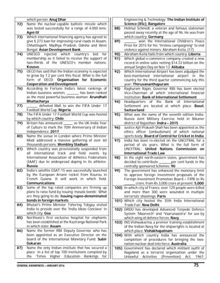 GENERAL AWARENESS – JANUARY 2016 75
which person: Anuj Dhar
72) Name the nuclear-capable ballistic missile which
was tested successfully for a range of 4,000 kms:
Agni-IV
73) Which international financing agency has agreed to
give $ 273 loan for improving rural roads in Assam,
Chhattisgarh, Madhya Pradesh, Odisha and West
Bengal: Asian Development Bank
74) UNESCO rejected which country’s bid for
membership as it failed to receive the support of
two-thirds of the UNESCO’s member nations:
Kosovo
75) OECD has said that the Indian economy is expected
to grow by 7.2 per cent this fiscal. What is the full
form of OECD: Organisation for Economic
Cooperation and Development
76) According to Fortune India’s latest rankings of
Indian business women, _________ has been ranked
as the most powerful business woman: Arundhati
Bhattacharya
77) ________ defeated Mali to win the FIFA Under 17
Football World Cup: Nigeria
78) The FIFA Under 17 Football World Cup was hosted
by which country: Chile
79) Britain has announced _______ as the UK-India Year
of Culture to mark the 70th Anniversary of Indian
Independence: 2017
80) Name the venue in London where Prime Minister
Modi addressed a massive gathering of over 60
thousands persons: Wembley Stadium
81) Which country was provisionally suspended from
all international track and field events by
International Association of Athletics Federations
(IAAF) due to widespread doping in its athletes:
Russia
82) India’s satellite GSAT-15 was successfully launched
by the European Ariane rocket from Kourou in
French Guiana. It will work in which field:
Communications
83) Some of the top rated companies are firming up
plans to raise fund by issuing ‘masala bonds’. What
are they going to do: Issuing rupee-denominated
bonds in foreign markets
84) Bhutan's Prime Minister Tshering Tobgay visited
India to preside over the 'India Ideas Conclave' in
which city: Goa
85) Northeast’s first exclusive hospital for elephants
has been established at the Kaziranga National Park
in which state: Assam
86) Name the former RBI Deputy Governor who has
been appointed as an Executive Director on the
board of the International Monetary Fund: Subir
Gokaran
87) Name the only Indian institute that has secured a
place in a list of top 100 institutions compiled by
the ‘Times Higher Education Rankings for
Engineering & Technology: The Indian Institute of
Science (IISc), Bangalore
88) Helmut Schmidt, a veteran and famous statesman
passed away recently at the age of 96. He was from
which country: Germany
89) _________ won the International Children’s Peace
Prize for 2015 for his “tireless campaigning” to end
violence against minors: Abraham Keita, (17)
90) Abraham Keita hails from which country: Liberia
91) Which global e-commerce company created a new
record in online sales netting $14.33 billion on the
annual Singles Day on Nov 13: Alibaba
92) Which International Airport has been adjudged the
best-maintained international airport in the
country for the third quarter commencing July this
year: Thiruvananthapuram
93) Raghuram Rajan, Governor RBI has been elected
Vice-Chairman of which international financial
institution: Bank of International Settlement
94) Headquarters of the Bank of International
Settlement are located at which place: Basel,
Switzerland
95) What was the name of the seventh edition India-
Russia Joint Military Exercise held in Bikaner
district of Rajasthan: Indra – 2015
96) Justice Ajit Prakash Shah has been appointed as the
ethics officer (ombudsman) of which national
sports body: Board of Control for Cricket in India
97) India has been re-elected on the UNCITRAL for a
period of six years. What is the full form of
UNCITRAL: United Nations Commission on
International Trade Law
98) In the eight north-eastern states, government has
decided to contribute _________per cent funds in the
centrally sponsored Schemes: 90
99) The government has enhanced the monetary limit
to approve foreign investment proposals of the
Foreign Investment Promotion Board – FIPB to Rs
________ crore, from Rs 3,000 crore at present: 5,000
100) In which city of France, over 129 people were killed
and more than 300 were wounded in multiple
terrorists’ shootings: Paris
101) Which city hosted the 35th India International
Trade Fair: New Delhi
102) DRDO has developed Advanced Torpedo Defence
System “Maareech” and “Vaarunaastra” for use by
which wing of defence forces: Navy
103) INS Vishwakarma, a premier training establishment
of the Indian Navy for the shipwrights is located at
which place: Vishakhapatnam
104) With which country India has announced the
completion of procedures for bringing the two-
nation nuclear deal into force: Australia
105) Government has declared which militant outfit of
Nagaland as a terrorist organization under the
Unlawful Activities (Prevention) Act, 1967:
 