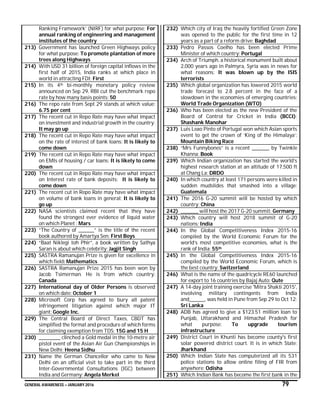 GENERAL AWARENESS – JANUARY 2016 79
Ranking Framework’ (NIRF) for what purpose: For
annual ranking of engineering and management
institutes of the country
213) Government has launched Green Highways policy
for what purpose: To promote plantation of more
trees along Highways
214) With USD 31 billion of foreign capital inflows in the
first half of 2015, India ranks at which place in
world in attracting FDI: First
215) In its 4th bi-monthly monetary policy review
announced on Sep 29, RBI cut the benchmark repo
rate by how many basis points: 50
216) The repo rate from Sept 29 stands at which value:
6.75 per cent
217) The recent cut in Repo Rate may have what impact
on investment and industrial growth in the country:
It may go up
218) The recent cut in Repo Rate may have what impact
on the rate of interest of bank loans: It is likely to
come down
219) The recent cut in Repo Rate may have what impact
on EMIs of housing / car loans: It is likely to come
down
220) The recent cut in Repo Rate may have what impact
on Interest rate of bank deposits: It is likely to
come down
221) The recent cut in Repo Rate may have what impact
on volume of bank loans in general: It is likely to
go up
222) NASA scientists claimed recent that they have
found the strongest ever evidence of liquid water
on which Planet : Mars
223) “The Country of ________” is the title of the recent
book authored by Amartya Sen: First Boys
224) “Baat Niklegi toh Phir”, a book written by Sathya
Saran is about which celebrity: Jagjit Singh
225) SASTRA Ramanujan Prize is given for excellence in
which field: Mathematics
226) SASTRA Ramanujan Prize 2015 has been won by
Jacob Tsimerman. He is from which country:
Canada
227) International day of Older Persons is observed
on which date: October 1
228) Microsoft Corp has agreed to bury all patent
infringement litigation against which major IT
giant: Google Inc.
229) The Central Board of Direct Taxes, CBDT has
simplified the format and procedure of which forms
for claiming exemption from TDS: 15G and 15 H
230) ___________ clinched a Gold medal in the 10-metre air
pistol event of the Asian Air Gun Championships in
New Delhi: Heena Sidhu
231) Name the German Chancellor who came to New
Delhi on an official visit to take part in the third
Inter-Governmental Consultations (IGC) between
India and Germany: Angela Merkel
232) Which city of Iraq the heavily fortified Green Zone
was opened to the public for the first time in 12
years as a part of a reform drive: Baghdad
233) Pedro Passos Coelho has been elected Prime
Minister of which country: Portugal
234) Arch of Triumph, a historical monument built about
2,000 years ago in Palmyra, Syria was in news for
what reasons: It was blown up by the ISIS
terrorists
235) Which global organization has lowered 2015 world
trade forecast to 2.8 percent in the face of a
slowdown in the economies of emerging countries:
World Trade Organization (WTO)
236) Who has been elected as the new President of the
Board of Control for Cricket in India (BCCI):
Shashank Manohar
237) Luis Leao Pinto of Portugal won which Asian sports
event to get the crown of ‘King of the Himalaya’:
Mountain Biking Race
238) “Mrs Funnybones” is a recent _________ by Twinkle
Khanna: Book
239) Which Indian organization has started the world’s
highest research station at an altitude of 17,500 ft
at Chang La: DRDO
240) In which country at least 171 persons were killed in
sudden mudslides that smashed into a village:
Guatemala
241) The 2016 G-20 summit will be hosted by which
country: China
242) _________ will host the 2017 G-20 summit: Germany
243) Which country will host 2018 summit of G-20
nations: India
244) In the Global Competitiveness Index 2015-16
compiled by the World Economic Forum for the
world’s most competitive economies, what is the
rank of India: 55th
245) In the Global Competitiveness Index 2015-16
compiled by the World Economic Forum, which is
the best country: Switzerland
246) What is the name of the quadricycle RE60 launched
for export to 16 countries by Bajaj Auto: Qute
247) A 14-day joint training exercise 'Mitra Shakti 2015',
involving military contingents from India
and________, was held in Pune from Sep 29 to Oct 12:
Sri Lanka
248) ADB has agreed to give a $123.51 million loan to
Punjab, Uttarakhand and Himachal Pradesh for
what purpose: To upgrade tourism
infrastructure
249) District Court in Khunti has become county's first
solar powered district court. It is in which State:
Jharkhand
250) Which Indian State has computerized all its 531
police stations to allow online filing of FIR from
anywhere: Odisha
251) Which Indian Bank has become the first bank in the
 