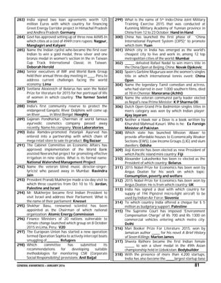GENERAL AWARENESS – JANUARY 2016 81
283) India signed two loan agreements worth 125
million Euros with which country for financing
Green Energy Corridor project in Himachal Pradesh
and Andhra Pradesh: Germany
284) Govt has approved setting up of three new AIIMS In
which cities at a cost of 4949 crore rupees: Nagpur,
Manglagiri and Kalyani
285) Name the Indian cyclist who became the first ever
Indian to win a gold medal, three silver and one
bronze medal in women's section in the in Taiwan
Cup Track International Classic in Taiwan:
Deborah Herold
286) Senior executives of IMF and World Bank Group
held their annual three-day meeting in _____, Peru to
address current challenges facing the world
economy: Lima
287) Svetlana Alexievich of Belarus has won the Nobel
Prize for literature for 2015 for her portrayal of life
of women in which country: The former Soviet
Union
288) India's first community reserve to protect the
endangered Gangetic River Dolphins will come up
on River ______ in West Bengal: Hooghly
289) Gajanan Pendharkar, Chairman of world famous
ayurvedic cosmetics company passed away
recently. Name his company: Vicco Laboratories
290) Baba Ramdev-promoted Patanjali Ayurved has
entered into a partnership with which chain of
mega retail store to sale its product: Big Bazaar
291) The Cabinet Committee on Economic Affairs has
approved implementation of the World Bank
assisted Neeranchal project for promoting effective
irrigation in nine states. What is its formal name:
National Watershed Management Project
292) Name the veteran blind music director-singer-
lyricist who passed away in Mumbai: Ravindra
Jain
293) President Pranab Mukherjee made a six-day visit to
which three countries from Oct 10 to 15: Jordan,
Palestine and Israel
294) Mr. Mukherjee became first Indian President to
visit Israel and address their Parliament. What is
the name of their parliament: Knesset
295) Shekhar Basu, renowned scientist has been
appointed as the Chairman of which national
organization: Atomic Energy Commission
296) Finance Ministers of 20 nations vulnerable to
climate change launched which group on 8 October
2015 in Lima, Peru: V20
297) The European Union has started a new operation
termed Operation Sophia to actively intercept boats
smuggling of_________: Refugees
298) Which committee has submitted its
recommendations for developing suitable
methodologies for monitoring CSR (Corporate
Social Responsibility) provisions: Anil Baijal
299) What is the name of 5th Indo-China Joint Military
Training Exercise 2015 that was conducted at
Kunming Military Academy of Yunnan province in
China from 12 to 23 October: Hand in Hand
300) China has launched the first phase of “China
International Payment System (CIPS)” to promote
which item: Yuan
301) Which city in India has emerged as the world's
cheapest city to live and work in, among 12 top
metropolitan cities of the world: Mumbai
302) _______ defeated Rafael Nadal to win men’s title in
the China Open at Beijing, China: Novak Djokovic
303) Spain’s Garbine Muguruza won the women's singles
title in which international tennis event: China
Open
304) Name the legendary Tamil comedian and actress,
who had starred in over 1,000 southern films, died
at 78 in Chennai: Manorama (Achhi)
305) Name the veteran communist party leader elected
as Nepal's new Prime Minister: K P Sharma Oli
306) Dutch Open Grand Prix Badminton singles titles in
men’s category was won by which Indian player:
Ajay Jayaram
307) Neither a Hawk nor a Dove is a book written by
Khurshid Mahmud Kasuri. Who is he: Ex Foreign
Minister of Pakistan
308) Which state has launched Mission ‘Abaas’ to
provide affordable houses to Economically Weaker
Sections (EWS), Low Income Groups (LIG) and slum
dwellers: Odisha
309) Jioji Konrote has been elected as new President of
which Pacific island mini country: Fiji
310) Alexander Lukashenko has been re elected as the
President of which country: Belarus
311) 2015 Nobel Prize for Economics has been won by
Angus Deaton for his work on which topic:
Consumption, poverty and welfare
312) 2015 Nobel Prize for Economics has been won by
Angus Deaton. He is from which country: UK
313) India has signed a deal with which country for
supply of 194 Pipistrel micro-light aircraft to be
used by Indian Air Force: Slovenia
314) To which country India offered a cheque for $ 5
million as budgetary support: Palestine
315) The Supreme Court has imposed 'Environment
Compensation Charge' of Rs 700 and Rs 1300 on
commercial vehicles entering which metro city:
Delhi
316) Man Booker Prize For Literature 2015, won by
Jamaican author ______ for his novel A Brief History
of Seven Killings: Marlon James
317) Shweta Rathore became the first Indian female
_______ to win a silver medal in the 49th Asian
championship held in Uzbekistan: Bodybuilder
318) With the presence of more than 4,200 startups,
India has also become the ______largest startup base
 