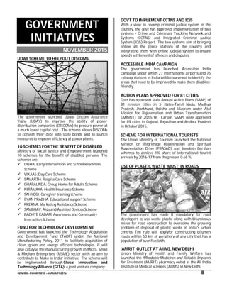 GENERAL AWARENESS – JANUARY 2016 8
GOVERNMENT
INITIATIVES
NOVEMBER 2015
UDAY SCHEME TO HELPOUT DISCOMS
The government launched Ujjwal Discom Assurance
Yojna (UDAY) to improve the ability of power
distribution companies (DISCOMs) to procure power at
a much lower capital cost. The scheme allows DISCOMs
to convert their debt into state bonds and to launch
measures to improve efficiency at power plants.
10 SCHEMES FOR THE BENEFIT OF DISABLED
Ministry of Social Justice and Empowerment launched
10 schemes for the benefit of disabled persons. The
schemes are:
 DISHA: Early Intervention and School Readiness
Scheme
 VIKAAS: Day Care Scheme
 SAMARTH: Respite Care Scheme
 GHARAUNDA: Group Home for Adults Scheme
 NIRAMAYA: Health Insurance Scheme
 SAHYOGI: Caregiver training scheme
 GYAN PRABHA: Educational support Scheme
 PRERNA: Marketing Assistance Scheme
 SAMBHAV: Aids and Assisted Devices Scheme
 BADHTE KADAM: Awareness and Community
Interaction Scheme
FUND FOR TECHNOLOGY DEVELOPMENT
Government has launched the Technology Acquisition
and Development Fund (TADF) under the National
Manufacturing Policy, 2011 to facilitate acquisition of
clean, green and energy efficient technologies. It will
also catalyse the manufacturing growth in Micro, Small
& Medium Enterprises (MSME) sector with an aim to
contribute to ‘Make in India’ initiative. The scheme will
be implemented through Global Innovation and
Technology Alliance (GITA), a joint venture company.
GOVT TO IMPLEMENT CCTNS AND ICJS
With a view to revamp criminal justice system in the
country, the govt has approved implementation of two
systems - Crime and Criminals Tracking Network and
Systems (CCTNS) and Integrated Criminal Justice
System (ICJS) Project. The two systems aim at bringing
online all the police stations of the country and
integrating them with online judicial system to ensure
speedy settlement of offences and disputes.
ACCESSIBLE INDIA CAMPAIGN
The government has launched Accessible India
campaign under which 27 international airports and 75
railway stations in India will be surveyed to identify the
areas that need to be improved to make them disabled-
friendly.
ACTION PLANS APPROVED FOR 81 CITIES
Govt has approved State Annual Action Plans (SAAP) of
81 mission cities in 5 states-Tamil Nadu, Madhya
Pradesh, Jharkhand, Odisha and Mizoram under Atal
Mission for Rejuvenation and Urban Transformation
(AMRUT) for 2015-16. Earlier, SAAPs were approved
for 89 cities in Gujarat, Rajasthan and Andhra Pradesh
in October 2015.
SCHEME FOR INTERNATIONAL TOURISTS
The Union Ministry of Tourism launched the National
Mission on Pilgrimage Rejuvenation and Spiritual
Augmentation Drive (PRASAD) and Swadesh Darshan
schemes to achieve 1% share of international tourist
arrivals by 2016-17 from the present 0.68 %.
USE OF PLASTIC WASTE ‘MUST’ IN ROADS
The government has made it mandatory for road
developers to use waste plastic along with bituminous
mixes for road construction to overcome the growing
problem of disposal of plastic waste in India's urban
centres. The rule will applyfor constructing bitumen
roads within 50 km of periphery of any city that has a
population of over five lakh.
‘AMRIT’ OUTLET AT AIIMS, NEW DELHI
Union Ministry of Health and Family Welfare has
launched the Affordable Medicines and Reliable Implants
for Treatment (AMRIT) pharmacy outlet at the All India
Institute of Medical Sciences (AIIMS) in New Delhi.
 