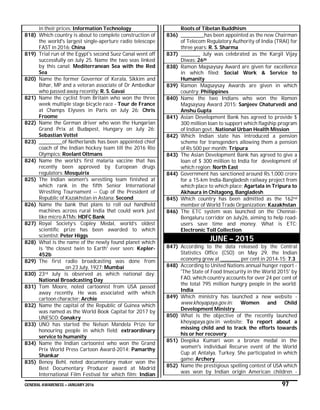 GENERAL AWARENESS – JANUARY 2016 97
in their prices: Information Technology
818) Which country is about to complete construction of
the world's largest single-aperture radio telescope
FAST in 2016: China
819) Trial run of the Egypt's second Suez Canal went off
successfully on July 25. Name the two seas linked
by this canal: Mediterranean Sea with the Red
Sea
820) Name the former Governor of Kerala, Sikkim and
Bihar, MP and a veteran associate of Dr Ambedkar
who passed away recently: R. S. Gavai
821) Name the cyclist from Britain who won the three
week multiple stage bicycle race - Tour de France
at Champs Elysees in Paris on July 26: Chris
Froome
822) Name the German driver who won the Hungarian
Grand Prix at Budapest, Hungary on July 26:
Sebastian Vettel
823) ____________of Netherlands has been appointed chief
coach of the Indian hockey team till the 2016 Rio
Olympics: Roelant Oltmans
824) Name the world’s first malaria vaccine that has
recently been approved by European drugs
regulators: Mosquirix
825) The Indian women's wrestling team finished at
which rank in the fifth Senior International
Wrestling Tournament -- Cup of the President of
Republic of Kazakhstan in Astana: Second
826) Name the bank that plans to roll out handheld
machines across rural India that could work just
like micro ATMs: HDFC Bank
827) Royal Society’s Copley Medal, world’s oldest
scientific prize has been awarded to which
scientist: Peter Higgs
828) What is the name of the newly found planet which
is 'the closest twin to Earth' ever seen: Kepler-
452b
829) The first radio broadcasting was done from
_____________ on 23 July, 1927: Mumbai
830) 23rd July is observed as which national day:
National Broadcasting Day
831) Tom Moore, noted cartoonist from USA passed
away recently. He was associated with which
cartoon character: Archie
832) Name the capital of the Republic of Guinea which
was named as the World Book Capital for 2017 by
UNESCO: Conakry
833) UNO has started the Nelson Mandela Prize for
honouring people in which field: extraordinary
service to humanity
834) Name the Indian cartoonist who won the Grand
Prix World Press Cartoon Award-2014: Pamarthy
Shankar
835) Benoy Behl, noted documentary maker won the
Best Documentary Producer award at Madrid
International Film Festival for which film: Indian
Roots of Tibetan Buddhism
836) ____________has been appointed as the new Chairman
of Telecom Regulatory Authority of India (TRAI) for
three years: R. S. Sharma
837) __________ July was celebrated as the Kargil Vijay
Diwas: 26th
838) Ramon Magsaysay Award are given for excellence
in which filed: Social Work & Service to
Humanity
839) Ramon Magsaysay Awards are given in which
country: Philippines
840) Name the two Indians who won the Ramon
Magsaysay Award 2015: Sanjeev Chaturvedi and
Anshu Gupta
841) Asian Development Bank has agreed to provide $
300 million loan to support which flagship program
of Indian govt.: National Urban Health Mission
842) Which Indian state has introduced a pension
scheme for transgenders allowing them a pension
of Rs 500 per month: Tripura
843) The Asian Development Bank has agreed to give a
loan of $ 300 million to India for development of
which region: North East
844) Government has sanctioned around Rs.1,000 crore
for a 15-km India-Bangladesh railway project from
which place to which place: Agartala in Tripura to
Akhaura in Chitagong, Bangladesh
845) Which country has been admitted as the 162nd
member of World Trade Organization: Kazakhstan
846) The ETC system was launched on the Chennai-
Bengaluru corridor on July26, aiming to help road-
users save time and money. What is ETC:
Electronic Toll Collection
JUNE – 2015
847) According to the data released by the Central
Statistics Office (CSO) on May 29, the Indian
economy grew at __________ per cent in 2014-15: 7.3
848) According to United Nations annual hunger report -
'The State of Food Insecurity in the World 2015' by
FAO, which country accounts for over 24 per cent of
the total 795 million hungry people in the world:
India
849) Which ministry has launched a new website -
www.khoyapaya.gov.in: Women and Child
Development Ministry
850) What is the objective of the recently launched
khoyapaya.gov.in website: To report about a
missing child and to track the efforts towards
his or her recovery
851) Deepika Kumari won a bronze medal in the
women's individual Recurve event of the World
Cup at Antalya, Turkey. She participated in which
game: Archery
852) Name the prestigious spelling contest of USA which
was won by Indian origin American children -
 