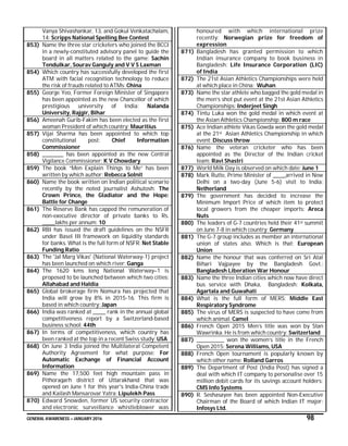 GENERAL AWARENESS – JANUARY 2016 98
Vanya Shivashankar, 13, and Gokul Venkatachalam,
14: Scripps National Spelling Bee Contest
853) Name the three star cricketers who joined the BCCI
in a newly-constituted advisory panel to guide the
board in all matters related to the game: Sachin
Tendulkar, Sourav Ganguly and V V S Laxman
854) Which country has successfully developed the first
ATM with facial recognition technology to reduce
the risk of frauds related to ATMs: China
855) George Yeo, Former Foreign Minister of Singapore
has been appointed as the new Chancellor of which
prestigious university of India: Nalanda
University, Rajgir, Bihar
856) Ameenah Gurib-Fakim has been elected as the first
woman President of which country: Mauritius
857) Vijai Sharma has been appointed to which top
constitutional post: Chief Information
Commissioner
858) __________ has been appointed as the new Central
Vigilance Commissioner: K V Chowdary
859) The book “Men Explain Things to Me” has been
written by which author: Rebecca Solnit
860) Name the book written on Indian political scenario
recently by the noted journalist Ashutosh: The
Crown Prince, the Gladiator and the Hope:
Battle for Change
861) The Reserve Bank has capped the remuneration of
non-executive director of private banks to Rs.
______lakhs per annum: 10
862) RBI has issued the draft guidelines on the NSFR
under Basel III framework on liquidity standards
for banks. What is the full form of NSFR: Net Stable
Funding Ratio
863) The 'Jal Marg Vikas' (National Waterway-1) project
has been launched on which river: Ganga
864) The 1620 kms long National Waterway–1 is
proposed to be launched between which two cities:
Allahabad and Haldia
865) Global brokerage firm Nomura has projected that
India will grow by 8% in 2015-16. This firm is
based in which country: Japan
866) India was ranked at ______ rank in the annual global
competitiveness report by a Switzerland-based
business school: 44th
867) In terms of competitiveness, which country has
been ranked at the top in a recent Swiss study: USA
868) On June 3 India joined the Multilateral Competent
Authority Agreement for what purpose: For
Automatic Exchange of Financial Account
Information
869) Name the 17,500 feet high mountain pass in
Pithoragarh district of Uttarakhand that was
opened on June 1 for this year's India-China trade
and Kailash Mansarovar Yatra: Lipulekh Pass
870) Edward Snowden, former US security contractor
and electronic surveillance whistleblower was
honoured with which international prize
recently: Norwegian prize for freedom of
expression
871) Bangladesh has granted permission to which
Indian insurance company to book business in
Bangladesh: Life Insurance Corporation (LIC)
of India
872) The 21st Asian Athletics Championships were held
at which place in China: Wuhan
873) Name the star athlete who bagged the gold medal in
the men’s shot put event at the 21st Asian Athletics
Championships: Inderjeet Singh
874) Tintu Luka won the gold medal in which event at
the Asian Athletics Championship: 800 m race
875) Ace Indian athlete Vikas Gowda won the gold medal
at the 21st Asian Athletics Championship in which
event: Discuss throw
876) Name the veteran cricketer who has been
appointed as the Director of the Indian cricket
team: Ravi Shastri
877) World Milk Day is observed on which date: June 1
878) Mark Rutte, Prime Minister of ______arrived in New
Delhi on a two-day (June 5-6) visit to India:
Netherland
879) The government has decided to increase the
Minimum Import Price of which item to protect
local growers from the cheaper imports: Areca
Nuts
880) The leaders of G-7 countries held their 41st summit
on June 7-8 in which country: Germany
881) The G-7 group includes as member an international
union of states also. Which is that: European
Union
882) Name the honour that was conferred on Sri Atal
Bihari Vajpayee by the Bangladesh Govt.:
Bangladesh Liberation War Honour
883) Name the three Indian cities which now have direct
bus service with Dhaka, Bangladesh: Kolkata,
Agartala and Guwahati
884) What is the full form of MERS: Middle East
Respiratory Syndrome
885) The virus of MERS is suspected to have come from
which animal: Camel
886) French Open 2015 Men’s title was won by Stan
Wawrinka. He is from which country: Switzerland
887) _____________ won the women’s title in the French
Open 2015: Serena Williams, USA
888) French Open tournament is popularly known by
which other name: Rolland Garros
889) The Department of Post (India Post) has signed a
deal with which IT company to personalise over 15
million debit cards for its savings account holders:
CMS Info Systems
890) R. Seshasayee has been appointed Non-Executive
Chairman of the Board of which Indian IT major:
Infosys Ltd.
 