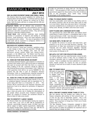 GENERAL AWARENESS – SEPTEMBER 2014 9
BANKING & FINANCE
JULY 2014
RBI ALLOWS PAYMENT BANK AND SMALL BANK
The Reserve Bank has issued guidelines for setting up of
Payment Bank and Small Banks. A minimum paid-up capital
of Rs.100 crore will be required for setting up of these
banks. Both the banks will have to comply with the CRR and
SLR requirements.
Payment Banks will be allowed only acceptance of
demand deposits and payments and remittances services to
migrant labour workforce, low-income households, small
businesses and other unorganised entities. They will not be
allowed to undertake lending activities.
Small Bank shall primarily undertake basic banking
activities of acceptance of deposits and lending to small
farmers, small businesses, micro and small industries and
unorganised sector entities. The area of operations of the
small bank will be restricted to contiguous districts in a
homogenous cluster of States
REVISED KYC NORMS FROM RBI
RBI has revised its "know your customer" guidelines where
a main change is that it has now specified "officially valid
documents" to be the Aadhaar card, voter ID card,
permanent account number (PAN) card, driving licence,
passport, or the NREGA card. The Ration Card has been
dropped from the list. Now, Banks are no more authorized
to accept any other document as proof of identity.
Rs. 5000 OD FOR NEW BANK ACCOUNT
To promote financial inclusion, govt proposes to sanction an
overdraft (OD) facility of Rs 5,000 by the bank to individuals
who open an account with them. But there is a caveat for
those availing of the OD: customers should be willing to
take financial literacy lessons from lenders. A Rs 1,000-crore
credit guarantee fund will be set up by NABARD for this
purpose. The OD offer is part of 'Sampoorn Viteeyea
Samveshan' (SVS) or Comprehensive Financial Inclusion to
ensure that every earning citizen opens a bank account.
Rs. 5000 CR LYING IN UNCLAIMED ACCOUNTS
Parliament has been advised that Banks had Rs 5,124 crore
in unclaimed deposits (accounts with no operations for 10
years) lying with them as of December 31, 2013. This
amount will be transferred to the Depositor Education and
Awareness Fund to be utilized for promotion of depositors'
interests.
The Reserve Bank has from time to time advised banks to
play a more pro-active role in finding the whereabouts of
the people whose accounts have remained inoperative.
Banks are required to transfer the unclaimed amount to
Reserve Bank of India every month.
RBI TO IDENTIFY ‘LARGE’ BANKS
The Reserve Bank has said that Banks having size equal to
or more than 2 per cent of GDP will be designated as
domestic systemically important banks (D-SIBs) and they
will be subject to higher capital requirements. Additionally,
five largest foreign banks, based on their size, will also be
added to the sample for identification of D-SIBs.
D-SIBs are perceived as banks that are ‘Too Big To Fail
(TBTF)’. This perception of TBTF creates an expectation of
government support for these banks at the time of distress.
Due to this perception, these banks enjoy certain
advantages in the funding markets.
PSBs TO ISSUE RUPAY CARDS
Govt has urged public sector banks to issue RuPay cards to
all existing customers who do not have debit cards as well
as to new clients. Banks have also been told to "encourage"
merchant establishments to install point of sale terminals for
RuPay cards. Already, 20 million cards have been issued.
GOVT PLANS UBI’s MERGER WITH IDBI
The government has asked IDBI Bank and Kolkata based
United Bank of India to prepare a consolidation plan in view
of poor performance of UBI. Govt also plans to approve the
merger plan of SBI and State Bank of Patiala.
SIX NEW DRTs TO BE SET UP
To expedite the process to recover bad bank loans, govt
proposes to set up six new Debt Recovery Tribunals. The
Government of India had constituted 33 Debts Recovery
Tribunals and five Debts Recovery Appellate Tribunals
across the country. These six additional tribunals will make
total number of tribunals to 39.
NO 60% CUT OFF FOR EDUCATION LOANS
The Madras High Court has ruled that banks cannot fix 60%
cut off of minimum marks in Plus Two as condition for
extending education loan to students joining engineering
courses. Once a candidate has been admitted in a course,
banks should consider his request for loan on genuine
grounds of need and not on basis of marks obtained at plus
two level.
RBI TO SWAP GOLD
RBI plans to swap some
of the old gold lying in
its Nagpur vault since
pre-Independence
times — and whose
quality is not exactly
top grade — with purer
gold. The operation
would "standardise the
gold available with RBI in India with respect to international
standards" and the gold acquired would be delivered to its
overseas custodian, the Bank of England.
MFIs CAN NOT CHARGE MORE THAN 27.75%
RBI has advised that the lending rate ceiling for micro
finance companies will continue at their present level - at
27.75% for the July to September quarter. This is the
highest rate MFIs can charge to their borrowers in the next
quarter. They may have to charge less if their cost of funds
is lower than 17.75%.
The Non Banking Finance Companies engaged in Micro
Finance are required to be registered with RBI as NBFC-
MFIs and have to follow the guidelines for maximum rate of
interest they can charge on loans.
 