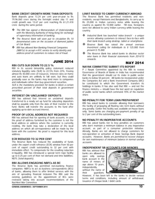 GENERAL AWARENESS – SEPTEMBER 2014 10
BANK CREDIT GROWTH MORE THAN DEPOSITS
Bank deposits grew 13.24 per cent year-on-year to Rs
79,96,060 crore during the fortnight ended July 11 and
credit growth was 13.67 per cent reaching Rs 61,21,418
crore during the same period.
 The RBI has signed a Memorandum of Understanding
with the Monetary Authority of Hong Kong for exchange
of supervisory information of banking.
 The Reserve Bank will soon put to circulation Rs 10
denominated coins on the occasion of diamond jubilee
of Coir Board.
 RBI has allowed Non Banking Financial Companies
(NBFCs) to accept e-KYC service to verify identity and
address proof of customers to reduce risk of fraud.
JUNE 2014
RBI CUTS SLR DOWN TO 22.5 %
RBI in its second bimonthly policy statement reduced
statutory liquidity ratio (SLR) to 22.5% from 23%, freeing
almost Rs 40,000 crore of resources. Interest rates on home
and auto loans are unlikely to fall soon, but they could
gradually ease as the banks may lend more to companies
and individuals rather than buy government securities.
SLR is the mandatory provision for banks to block a certain
prescribed percent of their total deposits in government
securities.
INTEREST ON ‘UNCLAIMED’ DEPOSITS
RBI has advised that Interest on unclaimed deposits
transferred to a newly set up fund for educating depositors
shall be payable only from the date of their transfer to the
fund. Banks will transfer the accounts to the fund after
applying up-to-date accrued interest.
PROOF OF LOCAL ADDRESS NOT REQUIRED
RBI has advised that for opening of bank accounts, in case
the proof of address furnished by the customer is not the
local address or address where the customer is currently
residing, the bank may take a declaration of the local
address on which all correspondence will be made by the
bank with the customer. No proof is required for this local
address.
ECR REDUCED TO 32 PER CENT
The Reserve Bank has reduced the availability of funds
under the export credit refinance (ECR) window from 50 per
cent of export credit outstanding to 32 per cent with
immediate effect. To compensate for the resulting reduction
in liquidity, RBI has introduced a special term repo facility
up to 0.25 per cent of their net demand and time liabilities-
NDTL (total deposits).
RBI ALLOWS ENGAGING NBFCs AS BC
The Reserve Bank has permitted non-banking finance
companies -NBFCs to act as business correspondents (BCs)
of banks, allowing them to offer limited services with the
aim of spreading financial inclusion. The RBI said the
existing guidelines on the appointment of BCs were
reviewed taking into account recommendations of the
Nachiket Mor Committee.
LIMIT RAISED TO CARRY CURRENCY ABROAD
The Reserve Bank has permitted residents and non-
residents, except Pakistanis and Bangladeshis, to carry up to
Rs 25,000 in Indian currency notes while leaving the
country as against Rs 10,000 earlier. Till now, foreigners
were not allowed to carry Indian currency while leaving the
country.
 IndusInd Bank has launched ‘video branch’ - a unique
service allowing customers to interact face-to-face with
their bank branch using desktop, tablet or smartphone.
 Reserve Bank has raised the annual overseas
investment ceiling for individuals to $ 125,000 from
present $ 75,000.
 The Reserve Bank has asked banks to disclose sector
wise loans in their financial statements from 2014/15
onwards.
MAY 2014
NAYAK COMMITTEE SUBMIT ITS REPORT
P J Nayak Committee appointed by the RBI to review
Governance of Boards of Banks in India has recommended
that the government should cut its stake in public sector
banks to below 50 percent. All banks be incorporated under
the Companies Act and a Bank Investment Company (BIC)
be constituted to which the Government transfers its
holdings in banks. It has also said that RBI — and not the
finance ministry — should have the last word on regulation
of public sector banks which command 70% of the market
share.
NO PENALTY FOR TERM LOAN PREPAYMENT
RBI has asked banks to consider allowing their borrowers
the facility of prepaying all floating rate term loans without
any penalty. Earlier this facility was available on house loans
only. Some banks are charging pre-payment penalty of up
to 2 per cent of the outstanding loans.
NO PENALTY IN INOPERATIVE ACCOUNTS
RBI has asked banks not to levy penalties on customers
who don’t maintain a minimum balance in any inoperative
account, as part of a consumer protection initiative.
Already, Banks are not allowed to charge customers for
non-operation or activation of Basic Savings Bank deposit
accounts. However, Banks are permitted to recover charges
for non maintenance of minimum balance in normal savings
accounts.
INDEPENDENT SB ACCOUNTS FOR MINORS
RBI has advised that
banks are allowed to
open only savings
bank account in the
name of minors of
age above 10 years,
independently,
without the name of
their guardians.
However, it has been left to the banks to decide various
terms and conditions, including amount of withdrawal,
issuance of cheque book / debit cards.
 