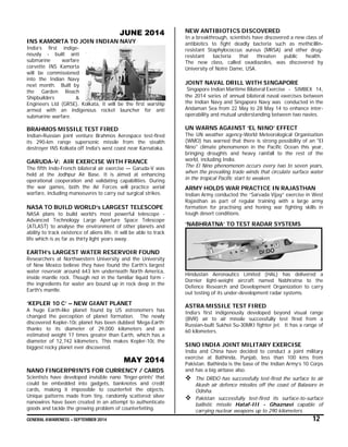 GENERAL AWARENESS – SEPTEMBER 2014 12
JUNE 2014
INS KAMORTA TO JOIN INDIAN NAVY
India’s first indige-
nously - built anti
submarine warfare
corvette INS Kamorta
will be commissioned
into the Indian Navy
next month. Built by
the Garden Reach
Shipbuilders &
Engineers Ltd (GRSE), Kolkata, it will be the first warship
armed with an indigenous rocket launcher for anti
submarine warfare.
BRAHMOS MISSILE TEST FIRED
Indian-Russian joint venture Brahmos Aerospace test-fired
its 290-km range supersonic missile from the stealth
destroyer INS Kolkata off India's west coast near Karnataka.
GARUDA-V: AIR EXERCISE WITH FRANCE
The fifth Indo-French bilateral air exercise — Garuda-V was
held at the Jodhpur Air Base. It is aimed at enhancing
operational cooperation and validating capabilities. During
the war games, both the Air Forces will practice aerial
warfare, including manoeuvres to carry out surgical strikes.
NASA TO BUILD WORLD’s LARGEST TELESCOPE
NASA plans to build world’s most powerful telescope -
Advanced Technology Large Aperture Space Telescope
(ATLAST) to analyse the environment of other planets and
ability to track existence of aliens life. It will be able to track
life which is as far as thirty light years away.
EARTH’s LARGEST WATER RESERVOIR FOUND
Researchers at Northwestern University and the University
of New Mexico believe they have found the Earth's largest
water reservoir around 643 km underneath North America,
inside mantle rock. Though not in the familiar liquid form -
the ingredients for water are bound up in rock deep in the
Earth's mantle.
‘KEPLER 10 C’ – NEW GIANT PLANET
A huge Earth-like planet found by US astronomers has
changed the perception of planet formation. The newly
discovered Kepler-10c planet has been dubbed ‘Mega-Earth’
thanks to its diameter of 29,000 kilometers and an
estimated weight 17 times greater than Earth, which has a
diameter of 12,742 kilometers. This makes Kepler-10c the
biggest rocky planet ever discovered.
MAY 2014
NANO FINGERPRINTS FOR CURRENCY / CARDS
Scientists have developed invisible nano 'finger-prints' that
could be embedded into gadgets, banknotes and credit
cards, making it impossible to counterfeit the objects.
Unique patterns made from tiny, randomly scattered silver
nanowires have been created in an attempt to authenticate
goods and tackle the growing problem of counterfeiting.
NEW ANTIBIOTICS DISCOVERED
In a breakthrough, scientists have discovered a new class of
antibiotics to fight deadly bacteria such as methicillin-
resistant Staphylococcus aureus (MRSA) and other drug-
resistant bacteria that threaten public health.
The new class, called oxadiazoles, was discovered by
University of Notre Dame, USA.
JOINT NAVAL DRILL WITH SINGAPORE
Singapore Indian Maritime Bilateral Exercise - SIMBEX 14,
the 2014 series of annual bilateral naval exercises between
the Indian Navy and Singapore Navy was conducted in the
Andaman Sea from 22 May to 28 May 14 to enhance inter-
operability and mutual understanding between two navies.
UN WARNS AGAINST ‘EL NINO’ EFFECT
The UN weather agency-World Meteorological Organisation
(WMO) has warned that there is strong possibility of an "El
Nino" climate phenomenon in the Pacific Ocean this year,
bringing droughts and heavy rainfall to the rest of the
world, including India.
The El Nino phenomenon occurs every two to seven years,
when the prevailing trade winds that circulate surface water
in the tropical Pacific start to weaken.
ARMY HOLDS WAR PRACTICE IN RAJASTHAN
Indian Army conducted the “Sarvada Vijay” exercise in West
Rajasthan as part of regular training with a large army
formation for practising and honing war fighting skills in
tough desert conditions.
‘NABHRATNA’ TO TEST RADAR SYSTEMS
Hindustan Aeronautics Limited (HAL) has delivered a
Dornier light-weight aircraft named Nabhratna to the
Defence Research and Development Organization to carry
out testing of its under-development radar systems.
ASTRA MISSILE TEST FIRED
India’s first indigenously developed beyond visual range
(BVR) air to air missile successfully test fired from a
Russian-built Sukhoi Su-30MKI fighter jet. It has a range of
60 kilometers.
SINO INDIA JOINT MILITARY EXERCISE
India and China have decided to conduct a joint military
exercise at Bathinda, Punjab, less than 100 kms from
Pakistan. Bathinda is the base of the Indian Army’s 10 Corps
and has a big airbase also.
 The DRDO has successfully test-fired the surface to air
Akash air defence missiles off the coast of Balasore in
Odisha.
 Pakistan successfully test-fired its surface-to-surface
ballistic missile Hataf-III - Ghaznavi capable of
carrying nuclear weapons up to 290 kilometers.
 
