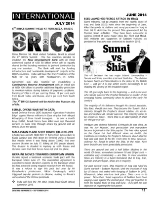 GENERAL AWARENESS – SEPTEMBER 2014 13
INTERNATIONAL
JULY 2014
6TH
BRICS SUMMIT HELD AT FORTALEZA, BRAZIL
Prime Minister Mr. Modi visited Fortaleza, Brazil to attend
the 6th
BRICS Summit. The five countries decided to
establish the New Development Bank with an initial
authorised capital of USD 50 billion which will be equally
shared by the founding members to prevent domination by
any one member. The Bank will work for funding
infrastructure and “sustainable development” projects in the
BRICS countries. India will have the first Presidency of the
NDB for six years with headquarters in China
Agreement was also reached on establishing a
Contingency Reserve Arrangement with an initial size
of USD 100 billion to provide additional liquidity protection
to member-nations during balance of payments problems.
Funding of CRA is 41 per cent by China, 18 per cent each
from Brazil, India, and Russia, and 5 per cent from South
Africa.
The 7th
BRICS Summit will be held in the Russian city
of Ufa.
ISRAEL OPENS WAR WITH GAZA
Israel Defence Forces (IDF) launched “Operation Protective
Edge” against Hamas militants in Gaza strip for their alleged
kidnapping of three Israeli teenagers. In over a month
long conflict, Israeli forces have killed over one thousand
persons in Gaza strip through attack by ground and air
strikes. (See the specil)
MALAYSIAN PLANE SHOT DOWN, KILLING 298
A Malaysian aircraft, flight MH 17 flying from Amsterdam to
Kuala Lumpur was shot down by terrorist using a Russian
Buk missile when it was flying above 33,000 feet over
eastern Ukraine on July 17, killing all 295 people aboard.
The disaster is clouded in mystery as both Russia and
Ukraine claim that their forces have not shot the plane.
UKRAINE MOVES TOWARDS EUROPEAN UNION
Ukraine signed a landmark economic trade pact with the
European Union June 27. The Association Agreement is
expected to boost Ukraine’s exports to the European Union
but has attracted strong negative reaction from the Russia.
It was a refusal to sign this pact last year by Mr
Poroshenko’s predecessor, Viktor Yanukovych, which
triggered popular protests in Ukraine, leading to Russia’s
annexation of the Crimea peninsula
 India will host the 7th IBSA (India-Brazil-South Africa)
summit in 2015.
JUNE 2014
ISIS LAUNCHES FIERCE ATTACK IN IRAQ
Sunni militants, led by jihadists from the Islamic State of
Iraq and Syria (ISIS) have since the beginning of June,
killed thousands of civilians and army personnel in Iraq in
their bid to dethrone the present Shia government led by
Premier Nouri al-Malikii. They have been successful in
gaining control of some major cities like Tikrit and Mosul.
ISIS militants are supporters of Saddam Hussein, ex
president of Iraq who was sentenced to death in 2012.
The rift between the two major Islamic communities –
Sunnis and Shias, runs like a tectonic fault-line. The division
between Sunni and Shia Muslims is the oldest in the Middle
East — and yet it is one which seems increasingly to be
shaping the destiny of this troubled region.
The rift goes right back to the beginning — and a row over
who should succeed the Prophet Mohamed as leader of the
emerging Islamic community when he died in the early 7th
century.
The majority of his followers thought his closest associate,
Abu Bakr, should take over. They became the ‘Sunnis’. But a
minority thought the Prophet’s closest relative, his son-in-
law and nephew Ali, should succeed. This minority came to
be known as ‘Shias’. Word Shia is an abbreviation of Shiat
Ali “the party of Ali”.
Intrigues and violence followed. Eventually Ali was killed, as
was his son Hussein, and persecution and martyrdom
became ingrained in the Shia psyche. The two sides agreed
on the Quran but had different views on hadith, the
traditions recorded by the Prophet’s followers about what he
had said and done in his life. From time to time, however,
violence has flared in which the Shia, in the main, have
been brutally and even genocidally persecuted.
There are around one and a half billion Muslims in the
world. Of these, somewhere between 10 and 20 per cent —
estimates vary considerably — are Shia. In most countries
Shias are minority in a Sunni homeland. But in Iraq, Iran,
Bahrain and Azerbaijan, Shias are in majority.
For past several years, Shia majority of Iraq was ruled by
Sunni warlord – Saddam Hussein, until the invasion of Iraq
by US forces that ended with hanging of Saddam in 2012.
Afterwards, when elections took place, Shias came in to
power. Since then, Sunni supporters of Saddam have been
waging a war against the elected govt. They got together to
form the Islamic State of Iraq and Syria – ISIS with the sole
objective of regaining the lost power.
 