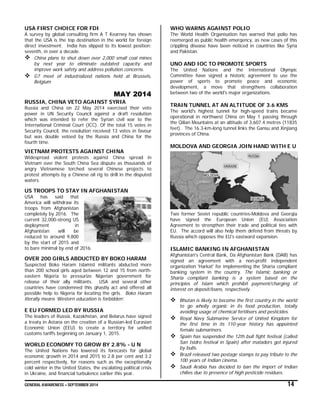 GENERAL AWARENESS – SEPTEMBER 2014 14
USA FIRST CHOICE FOR FDI
A survey by global consulting firm A T Kearney has shown
that the USA is the top destination in the world for foreign
direct investment. India has slipped to its lowest position;
seventh, in over a decade.
 China plans to shut down over 2,000 small coal mines
by next year to eliminate outdated capacity and
improve work safety and address pollution concerns.
 G7 meet of industrialized nations held at Brussels,
Belgium
MAY 2014
RUSSIA, CHINA VETO AGAINST SYRIA
Russia and China on 22 May 2014 exercised their veto
power in UN Security Council against a draft resolution
which was intended to refer the Syrian civil war to the
International Criminal Court (ICC). Of the total 15 votes in
Security Council, the resolution received 13 votes in favour
but was double vetoed by the Russia and China for the
fourth time.
VIETNAM PROTESTS AGAINST CHINA
Widespread violent protests against China spread in
Vietnam over the South China Sea dispute as thousands of
angry Vietnamese torched several Chinese projects to
protest attempts by a Chinese oil rig to drill in the disputed
waters.
US TROOPS TO STAY IN AFGHANISTAN
USA has said that
America will withdraw its
troops from Afghanistan
completely by 2016. The
current 32,000-strong US
deployment in
Afghanistan will be
reduced to around 9,800
by the start of 2015 and
to bare minimal by end of 2016.
OVER 200 GIRLS ABDUCTED BY BOKO HARAM
Suspected Boko Haram Islamist militants abducted more
than 200 school girls aged between 12 and 15 from north-
eastern Nigeria to pressurize Nigerian government for
release of their ally militants. USA and several other
countries have condemned this ghastly act and offered all
possible help to Nigeria for locating the girls. Boko Haram
literally means ‘Western education is forbidden’.
E EU FORMED LED BY RUSSIA
The leaders of Russia, Kazakhstan, and Belarus have signed
a treaty in Astana on the creation of a Russian-led Eurasian
Economic Union (EEU) to create a territory for unified
customs tariffs beginning on January 1, 2015.
WORLD ECONOMY TO GROW BY 2.8% - U N
The United Nations has lowered its forecasts for global
economic growth in 2014 and 2015 to 2.8 per cent and 3.2
percent respectively, for reasons such as the exceptionally
cold winter in the United States, the escalating political crisis
in Ukraine, and financial turbulence earlier this year.
WHO WARNS AGAINST POLIO
The World Health Organisation has warned that polio has
reemerged as public health emergency, as new cases of this
crippling disease have been noticed in countries like Syria
and Pakistan.
UNO AND IOC TO PROMOTE SPORTS
The United Nations and the International Olympic
Committee have signed a historic agreement to use the
power of sports to promote peace and economic
development, a move that strengthens collaboration
between two of the world's major organizations.
TRAIN TUNNEL AT AN ALTITUDE OF 3.6 KMS
The world's highest tunnel for high-speed trains became
operational in northwest China on May 1 passing through
the Qilian Mountains at an altitude of 3,607.4 metres (11835
feet). The 16.3-km-long tunnel links the Gansu and Xinjiang
provinces of China.
MOLDOVA AND GEORGIA JOIN HAND WITH E U
Two former Soviet republic countries-Moldova and Georgia
have signed the European Union (EU) Association
Agreement to strengthen their trade and political ties with
EU. The accord will also help them defend from threats by
Russia which opposes the EU's eastward expansion.
ISLAMIC BANKING IN AFGHANISTAN
Afghanistan's Central Bank, Da Afghanistan Bank (DAB) has
signed an agreement with a non-profit independent
organization 'Harkat' for implementing the Sharia compliant
banking system in the country. The Islamic banking or
Sharia compliant banking is a system based on the
principles of Islam which prohibit payment/charging of
interest on deposit/loans, respectively.
 Bhutan is likely to become the first country in the world
to go wholly organic in its food production, totally
avoiding usage of chemical fertilisers and pesticides.
 Royal Navy Submarine Service of United Kingdom for
the first time in its 110-year history has appointed
female submariners.
 Spain has suspended the 12th bull fight festival (called
San Isidro festival in Spain) after matadors got injured
by bulls.
 Brazil released two postage stamps to pay tribute to the
100 years of Indian cinema.
 Saudi Arabia has decided to ban the import of Indian
chilies due to presence of high pesticide residues.
 