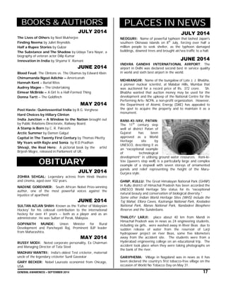 GENERAL AWARENESS – SEPTEMBER 2014 17
BOOKS & AUTHORS
JULY 2014
The Lives of Others by Neel Mukherjee
Finding Neema by Juliet Reynolds
Half a Rupee Stories by Gulzar
The Substance and The Shadow by Udaya Tara Nayar, a
biography of veteran actor Dilip Kumar
Innovation in India by Shyama V. Ramani
JUNE 2014
Blood Feud: The Clintons vs. The Obamas by Edward Klein
Chimamanda Ngozi Adichie – Americanah
Hannah Kent – Burial Rites
Audrey Magee – The Undertaking
Eimear McBride – A Girl Is a Half-Formed Thing
Donna Tartt – The Goldfinch
MAY 2014
Post Haste: Quintessential India by B.G. Verghese
Hard Choices by Hillary Clinton
India Junction – A Window to the Nation brought out
by Public Relations Directorate, Railway Board.
A Stamp is Born by C. R. Pakrashi
Arctic Summer by Damon Galgut
Capital in The Twenty First Century by Thomas Piketty
My Years with Rajiv and Sonia by R.D.Pradhan
Shivaji, the Real Hero: A pictorial book by the artist
Brijesh Mogre, released in Parliament of UK.
OBITUARY
JULY 2014
ZOHRA SEHGAL: Legendary actress from Hindi theatre
and cinema, aged over 102 years.
NADINE GORDIMER: South African Nobel Prize-winning
author, one of the most powerful voices against the
injustice of apartheid
JUNE 2014
SULTAN AZLAN SHAH: Known as the 'Father of Malaysian
Hockey' for his colossal contribution to the international
hockey for over 41 years -- both as a player and as an
administrator. He was Sultan of Perak, Malaysia.
GOPINATH MUNDE: Union Minister for Rural
Development and Panchayati Raj, Prominent BJP leader
from Maharashtra.
MAY 2014
RUSSY MODI: Noted corporate personality, Ex Chairman
and Managing Director of Tata Steel
MADHAV MANTRI: India's oldest Test cricketer, maternal
uncle of the legendary cricketer Sunil Gavaskar
GARY BECKER: Nobel Laureate economist from Chicago,
USA.
PLACES IN NEWS
JULY 2014
NEOGURI: Name of powerful typhoon that lashed Japan's
southern Okinawa islands on 8th
July, forcing over half a
million people to seek shelter, as the typhoon damaged
buildings, downed trees and brought air/sea traffic to a halt.
JUNE 2014
INDIRA GANDHI INTERNATIONAL AIRPORT: The
airport in Delhi was declared second best in service quality
in world and sixth best airport in the world.
MEHRANGIR: Name of the bungalow of Late J. J. Bhabha,
a pioneer nuclear scientist, at Malabar Hills, Mumbai that
was auctioned for a record price of Rs. 372 crore. Sh.
Bhabha wanted that auction money may be used for the
development and the upkeep of the National Centre for the
Performing Arts- NCPA, a non-profit organization. However,
the Department of Atomic Energy (DAE) has appealed to
the govt to acquire the property and to maintain it as a
monument.
RANI-KI-VAV, PATAN:
The 11th
century step
well at district Patan of
Gujarat has been
approved as a World
Heritage site by
UNESCO, describing it as
an “exceptional example
of technological
development” in utilising ground water resources. Rani-ki-
Vav (queen’s step well) is a particularly large and complex
example of a stepwell with seven storeys of ornamented
panels and relief representing the height of the Maru-
Gurjara style.
GHNP, KULLU: The Great Himalayan National Park (GHNP)
in Kullu district of Himachal Pradesh has been accorded the
UNESCO World Heritage Site status for its “exceptional
natural beauty and conservation of biological diversity.”
Some other Indian World Heritage Sites (WHS) include the
Taj Mahal, Ellora Caves, Kaziranga National Park, Keoladeo
National Park, Manas National Park, Nandadevi Biosphere
Reserve and the Sunderbans.
THALOT/ LARJI: place about 40 km from Mandi in
Himachal Pradesh was in news as 24 engineering students,
including six girls, were washed away in River Beas due to
sudden release of water from the reservoir of Larji
hydropower project on river Beas, some five kilometers
away from the accident site. The students were from a
Hyderabad engineering college on an educational trip. The
accident took place when they were taking photographs on
the bank of the river.
GARIPHEMA: Village in Nagaland was in news as it has
been declared the country’s first tobacco-free village on the
occasion of World No Tobacco Day on May 31.
 