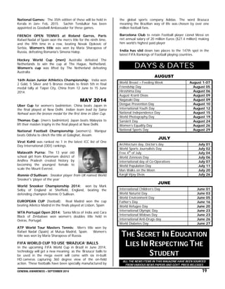 GENERAL AWARENESS – SEPTEMBER 2014 19
National Games: The 35th edition of these will be held in
Kerala in Jan– Feb, 2015. Sachin Tendulkar has been
appointed as Goodwill Ambassador for these games.
FRENCH OPEN TENNIS at Roland Garros, Paris
Rafael Nadal of Spain won the men’s title for the ninth time,
and the fifth time in a row, beating Novak Djokovic of
Serbia, Women’s title was won by Maria Sharapova of
Russia, defeating Romania's Simona Halep.
Hockey World Cup (men) Australia defeated The
Netherlands to win the cup at The Hague, Netherland.
Women’s cup was lifted by The Netherland defeating
Australia
16th Asian Junior Athletics Championship: India won
2 Gold, 5 Silver and 5 Bronze medals to finish 5th in final
medal tally at Taipei City, China from 12 June to 15 June
2014.
MAY 2014
Uber Cup for women’s badminton: China beats Japan in
the final played at New Delhi. Indian team lead by Saina
Nehwal won the bronze medal for the first time in Uber Cup.
Thomas Cup: (men’s badminton) Japan beats Malaysia to
lift their maiden trophy in the final played at New Delhi.
National Football Championship (women’s): Manipur
beats Odisha to clinch the title at Golaghat, Assam.
Virat Kohli was ranked no 1 in the latest ICC list of One
Day International (ODI) rankings.
Malavath Purna: The 13 year old
school girl from Khammam district of
Andhra Pradesh created history by
becoming the youngest female to
scale the Mount Everest.
Ronnie O'Sullivan: Snooker player from UK named World
Snooker's ‘player of the year’
World Snooker Championship 2014: won by Mark
Selby of England at Sheffield, England, beating the
defending champion Ronnie O Sullivan.
EUROPEAN CUP (football): Real Madrid won the cup
beating Atletico Madrid in the finals played at Lisbon, Spain
WTA Portugal Open 2014: Sania Mirza of India and Cara
Black of Zimbabwe won women’s doubles title held in
Oeiras, Portugal.
ATP World Tour Masters Tennis: Men’s title won by
Rafael Nadal (Spain) at Mutua Madrid, Spain. Women’s
title was won by Maria Sharapova of Russia.
FIFA WORLD CUP TO USE ‘BRAZUCA’ BALLS
In the upcoming FIFA World Cup in Brazil in June 2014,
technology will get a new meaning as the ‘Brazuca’ balls to
be used in the mega event will come with six in-built
HD cameras capturing 360 degree view of the on-field
action. These footballs have been specially manufactured by
the global sports company Adidas. The word Brazuca
meaning the Brazilian way of life was chosen by over one
million football fans.
Barcelona Club to retain Football player Lionel Messi on
net annual salary of 20 million Euros ($27.4 million) making
him world’s highest paid player
India has slid down two places to the 147th spot in the
latest FIFA Rankings of Football playing countries.
DAYS & DATES
AUGUST
World Breast – Feeding Week August 1-07
Friendship Day August 05
Hiroshima Day August 06
August Kranti Divas August 09
Nagasaki Day August 09
Dengue Prevention Day August 10
International Youth Day August 12
National Independence Day August 15
World Photography Day August 19
Sanskrit Day August 24
Women’s Equality Day August 26
National Sports Day August 29
JULY
Architecture day, Doctor’s day July 01
World Sports Journalists Day July 02
Free 4th
of July July 04
World Zonnosis Day July 06
International day of Co-Operatives July 07
World Population Day July 11
Man Walks on the Moon July 20
Kargil Vijay Divas July 26
JUNE
International Children’s Day June 01
World Naturist Day June 03
World Environment Day June 05
Father’s Day June 16
World Refugee Day June 20
International Olympic Day June 23
International Widows Day June 23
International Anti-Drugs day June 26
World Diabetes Day June 27
THE SECRET IN EDUCATION
LIES IN RESPECTING THE
STUDENT
ALL THE NEWS ITEMS IN THIS MAGAZINE HAVE BEEN SOURCED
FROM VARIOUS NEWS PAPERS AND GOVT. PRESS RELEASES
 
