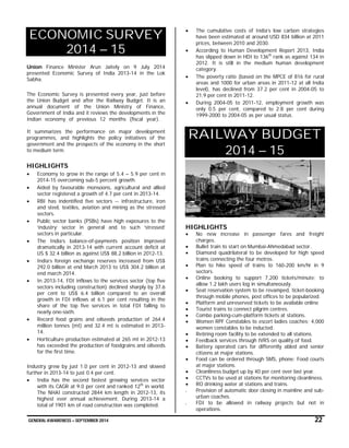 GENERAL AWARENESS – SEPTEMBER 2014 22
ECONOMIC SURVEY
2014 – 15
Union Finance Minister Arun Jaitely on 9 July 2014
presented Economic Survey of India 2013-14 in the Lok
Sabha.
The Economic Survey is presented every year, just before
the Union Budget and after the Railway Budget. It is an
annual document of the Union Ministry of Finance,
Government of India and it reviews the developments in the
Indian economy of previous 12 months (fiscal year).
It summarizes the performance on major development
programmes, and highlights the policy initiatives of the
government and the prospects of the economy in the short
to medium term.
HIGHLIGHTS
 Economy to grow in the range of 5.4 – 5.9 per cent in
2014-15 overcoming sub-5 percent growth.
 Aided by favourable monsoons, agricultural and allied
sector registered a growth of 4.7 per cent in 2013-14.
 RBI has indentified five sectors -- infrastructure, iron
and steel, textiles, aviation and mining as the stressed
sectors.
 Public sector banks (PSBs) have high exposures to the
‘industry’ sector in general and to such ‘stressed’
sectors in particular.
 The India’s balance-of-payments position improved
dramatically in 2013-14 with current account deficit at
US $ 32.4 billion as against US$ 88.2 billion in 2012-13.
 India’s foreign exchange reserves increased from US$
292.0 billion at end March 2013 to US$ 304.2 billion at
end march 2014.
 In 2013-14, FDI inflows to the services sector (top five
sectors including construction) declined sharply by 37.6
per cent to US$ 6.4 billion compared to an overall
growth in FDI inflows at 6.1 per cent resulting in the
share of the top five services in total FDI falling to
nearly one-sixth.
 Record food grains and oilseeds production of 264.4
million tonnes (mt) and 32.4 mt is estimated in 2013-
14.
 Horticulture production estimated at 265 mt in 2012-13
has exceeded the production of foodgrains and oilseeds
for the first time.
Industry grew by just 1.0 per cent in 2012-13 and slowed
further in 2013-14 to just 0.4 per cent.
 India has the second fastest growing services sector
with its CAGR at 9.0 per cent and ranked 12th
in world.
The NHAI constructed 2844 km length in 2012-13, its
highest ever annual achievement. During 2013-14 a
total of 1901 km of road construction was completed.
 The cumulative costs of India’s low carbon strategies
have been estimated at around USD 834 billion at 2011
prices, between 2010 and 2030.
 According to Human Development Report 2013, India
has slipped down in HDI to 136th
rank as against 134 in
2012. It is still in the medium human development
category.
 The poverty ratio (based on the MPCE of 816 for rural
areas and 1000 for urban areas in 2011-12 at all India
level), has declined from 37.2 per cent in 2004-05 to
21.9 per cent in 2011-12.
 During 2004-05 to 2011-12, employment growth was
only 0.5 per cent, compared to 2.8 per cent during
1999-2000 to 2004-05 as per usual status.
RAILWAY BUDGET
2014 – 15
HIGHLIGHTS
 No new increase in passenger fares and freight
charges.
 Bullet train to start on Mumbai-Ahmedabad sector.
 Diamond quadrilateral to be developed for high speed
trains connecting the four metros.
 Plan to hike speed of trains to 160-200 km/hr in 9
sectors.
 Online booking to support 7,200 tickets/minute; to
allow 1.2 lakh users log in simultaneously.
 Seat reservation system to be revamped, ticket-booking
through mobile phones, post offices to be popularized.
 Platform and unreserved tickets to be available online
 Tourist trains to connect pilgrim centres.
 Combo parking-cum-platform tickets at stations.
 Women RPF Constables to escort ladies coaches; 4,000
women constables to be inducted.
 Retiring room facility to be extended to all stations.
 Feedback services through IVRS on quality of food.
 Battery operated cars for differently abled and senior
citizens at major stations.
 Food can be ordered through SMS, phone; Food courts
at major stations.
 Cleanliness budget up by 40 per cent over last year.
 CCTVs to be used at stations for monitoring cleanliness.
 RO drinking water at stations and trains.
 Provision of automatic door closing in mainline and sub-
urban coaches.
 FDI to be allowed in railway projects but not in
operations.
 