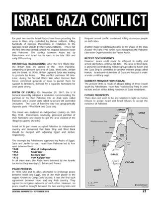 GENERAL AWARENESS – SEPTEMBER 2014 23
ISRAEL GAZA CONFLICT
For past two months Israeli forces have been pounding the
areas in Gaza strip controlled by Hamas militants, killing
hundreds of innocent Palestinians in retaliation to the
sporadic rocket attacks by the Hamas militants. This is not
the first time that armed conflict has erupted between Israel
and Palestine. The conflict between Arabs led by
Palestinians and Israel has its roots in the late 19th and
early 20th century.
HISTORICAL BACKGROUND: After the First World War,
the Britain took the control of the then Palestine,
comprising of present day area of Gaza, West bank, Jordan
and the Israel. In 1930s, Britain captured Syria also leading
to protests by Arabs. This conflict continues till date.
Later, during the Second World War when German Nazi
forces committed genocide of Jews to punish them for
support to Britishers, demand for a separate homeland for
Jews grew strong.
BIRTH OF ISRAEL: On November 29, 1947, the U N
General Assembly adopted a resolution recommending the
partition of the then Palestine into an Arab state called
Palestine and a Jewish state called Israel and UN controlled
Jerusalem. The state of Palestine had two geographically
separate parts - West Bank and Gaza strip.
The Israel was declared an independent country on 14th
May 1948. Palestinians, obviously, protested partition of
their homeland and vowed to get the area evicted of the
‘illegal occupants’ (Israelis).
Israel on its part never accepted Palestine as independent
country and demanded that Gaza Strip and West Bank
should be merged with adjoining Egypt and Jordan,
respectively.
The attempts by Palestinians supported by Arabs of Egypt,
Syria and Jordan to evict Israel from Palestine led to four
wars between them:
1948 War of Independence
1956 Sinai War
1967 Six Day War
1973 Yom Kippur War
In all these wars, the Arabs were defeated by the Israelis
backed as they were by US, Britain and France.
PEACE PROCESS
In 1978, USA and its allies attempted to brokerage peace
between Israel and Egypt, one of the main player in the
region. Known as Camp David Accord, it was the first such
agreement between Israel and any Arab country. They
agreed to recognize existence of each other. However, no
peace could be brought between the two warring sides and
frequent armed conflict continued, killing numerous people
on both sides.
Another major breakthrough came in the shape of the Oslo
Accord 1993 and 1995 when Israel recognised the Palestine
Liberation Organisation led by Yasser Arafat.
RECENT DEVELOPMENTS
However, peace could never be achieved in reality and
armed skirmishes continue till date. The area in West Bank
is presently controlled by militant group called Al-Fateh and
the Gaza Strip is controlled by another militant group called
Hamas. Israel controls borders of Gaza and has put it under
a under a military siege.
CURRENT PROVOCATIONIN GAZA
The present strife is result of alleged killing of three Israeli
youth by Palestinians. Israel has retaliated by firing its own
rockets and air strikes killing hundreds of Gaza inhabitants.
FUTURE PROSPECTS
There does not seem to be any solution in sight as Hamas
refuses to accept Israel and Israel refuses to accept the
existence of Palestine.
 