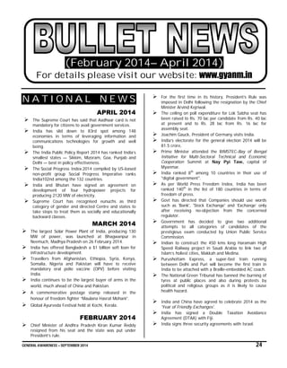 GENERAL AWARENESS – SEPTEMBER 2014 24
(February 2014– April 2014)
For details please visit our website: www.gyanm.in
N A T I O N A L N E W S
APRIL 2014
 The Supreme Court has said that Aadhaar card is not
mandatory for citizens to avail government services.
 India has slid down to 83rd spot among 148
economies in terms of leveraging information and
communications technologies for growth and well
being.
 The India Public Policy Report 2014 has ranked India’s
smallest states — Sikkim, Mizoram, Goa, Punjab and
Delhi — best in policy effectiveness.
 The Social Progress Index 2014 compiled by US-based
non-profit group Social Progress Imperative ranks
India102nd among the 132 countries.
 India and Bhutan have signed an agreement on
development of four hydropower projects for
producing 2120 MW of electricity.
 Supreme Court has recognised eunuchs as third
category of gender and directed Centre and states to
take steps to treat them as socially and educationally
backward classes.
MARCH 2014
 The largest Solar Power Plant of India, producing 130
MW of power, was launched at Bhagwanpur in
Neemuch, Madhya Pradesh on 26 February 2014.
 India has offered Bangladesh a $1 billion soft loan for
infrastructure development.
 Travellers from Afghanistan, Ethiopia, Syria, Kenya,
Somalia, Nigeria and Pakistan will have to receive
mandatory oral polio vaccine (OPV) before visiting
India.
 India continues to be the largest buyer of arms in the
world, much ahead of China and Pakistan.
 A commemorative postage stamp released in the
honour of freedom fighter “Maulana Hasrat Mohani”.
 Global Ayurveda Festival held at Kochi, Kerala.
FEBRUARY 2014
 Chief Minister of Andhra Pradesh Kiran Kumar Reddy
resigned from his seat and the state was put under
President’s rule.
 For the first time in its history, President’s Rule was
imposed in Delhi following the resignation by the Chief
Minister Arvind Kejriwal.
 The ceiling on poll expenditure for Lok Sabha seat has
been raised to Rs. 70 lac per candidate from Rs. 40 lac
at present and to Rs. 28 lac from Rs. 16 lac for
assembly seat.
 Joachim Gauck, President of Germany visits India.
 India’s electorate for the general election 2014 will be
81.5 crore,
 Prime Minister attended the BIMSTEC-Bay of Bengal
Initiative for Multi-Sectoral Technical and Economic
Cooperation Summit at Nay Pyi Taw, capital of
Myanmar.
 India ranked 8th
among 10 countries in their use of
"digital government".
 As per World Press Freedom Index, India has been
ranked 140th
in the list of 180 countries in terms of
freedom of press.
 Govt has directed that Companies should use words
such as 'Bank', 'Stock Exchange' and ‘Exchange’ only
after receiving no-objection from the concerned
regulator.
 Government has decided to give two additional
attempts to all categories of candidates of the
prestigious exam conducted by Union Public Service
Commission.
 Indian to construct the 450 kms long Haramain High
Speed Railway project in Saudi Arabia to link two of
Islam’s holiest cities, Makkah and Medina.
 Purushottam Express, a super-fast train running
between Delhi and Puri will become the first train in
India to be attached with a Braille-embedded AC coach.
 The National Green Tribunal has banned the burning of
tyres at public places and also during protests by
political and religious groups as it is likely to cause
health hazard.
 India and China have agreed to celebrate 2014 as the
'Year of Friendly Exchanges'.
 India has signed a Double Taxation Avoidance
Agreement (DTAA) with Fiji.
 India signs three security agreements with Israel.
 