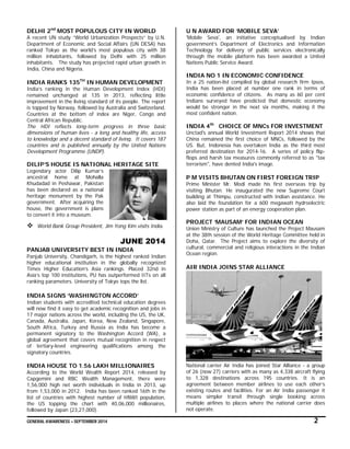 GENERAL AWARENESS – SEPTEMBER 2014 2
DELHI 2nd
MOST POPULOUS CITY IN WORLD
A recent UN study “World Urbanization Prospects” by U.N.
Department of Economic and Social Affairs (UN DESA) has
ranked Tokyo as the world’s most populous city with 38
million inhabitants, followed by Delhi with 25 million
inhabitants. The study has projected rapid urban growth in
India, China and Nigeria.
INDIA RANKS 135TH
IN HUMAN DEVELOPMENT
India’s ranking in the Human Development Index (HDI)
remained unchanged at 135 in 2013, reflecting little
improvement in the living standard of its people. The report
is topped by Norway, followed by Australia and Switzerland.
Countries at the bottom of index are Niger, Congo and
Central African Republic.
The HDI reflects long-term progress in three basic
dimensions of human lives - a long and healthy life, access
to knowledge and a decent standard of living. It covers 187
countries and is published annually by the United Nations
Development Programme (UNDP).
DILIP’S HOUSE IS NATIONAL HERITAGE SITE
Legendary actor Dilip Kumar’s
ancestral home at Mohalla
Khudadad in Peshawar, Pakistan
has been declared as a national
heritage monument by the Pak
government. After acquiring the
house, the government is plans
to convert it into a museum.
 World Bank Group President, Jim Yong Kim visits India.
JUNE 2014
PANJAB UNIVERSITY BEST IN INDIA
Panjab University, Chandigarh, is the highest ranked Indian
higher educational institution in the globally recognized
Times Higher Education’s Asia rankings. Placed 32nd in
Asia’s top 100 institutions, PU has outperformed IITs on all
ranking parameters. University of Tokyo tops the list.
INDIA SIGNS ‘WASHINGTON ACCORD’
Indian students with accredited technical education degrees
will now find it easy to get academic recognition and jobs in
17 major nations across the world, including the US, the UK,
Canada, Australia, Japan, Korea, New Zealand, Singapore,
South Africa, Turkey and Russia as India has become a
permanent signatory to the Washington Accord (WA), a
global agreement that covers mutual recognition in respect
of tertiary-level engineering qualifications among the
signatory countries.
INDIA HOUSE TO 1.56 LAKH MILLIONAIRES
According to the World Wealth Report 2014, released by
Capgemini and RBC Wealth Management, there were
1,56,000 high net worth individuals in India in 2013, up
from 1,53,000 in 2012. India has been ranked 16th in the
list of countries with highest number of HNWI population,
the US topping the chart with 40,06,000 millionaires,
followed by Japan (23,27,000).
U N AWARD FOR ‘MOBILE SEVA’
'Mobile Seva', an initiative conceptualised by Indian
government’s Department of Electronics and Information
Technology for delivery of public services electronically
through the mobile platform has been awarded a United
Nations Public Service Award.
INDIA NO 1 IN ECONOMIC CONFIDENCE
In a 25 nation-list compiled by global research firm Ipsos,
India has been placed at number one rank in terms of
economic confidence of citizens. As many as 60 per cent
Indians surveyed have predicted that domestic economy
would be stronger in the next six months, making it the
most confident nation.
INDIA 4th
CHOICE OF MNCs FOR INVESTMENT
Unctad's annual World Investment Report 2014 shows that
China remained the first choice of MNCs, followed by the
US. But, Indonesia has overtaken India as the third most
preferred destination for 2014-16. A series of policy flip-
flops and harsh tax measures commonly referred to as "tax
terrorism", have dented India's image.
P M VISITS BHUTAN ON FIRST FOREIGN TRIP
Prime Minister Mr. Modi made his first overseas trip by
visiting Bhutan. He inaugurated the new Supreme Court
building at Thimpu, constructed with Indian assistance. He
also laid the foundation for a 600 megawatt hydroelectric
power station as part of an energy cooperation plan.
PROJECT ‘MAUSAM’ FOR INDIAN OCEAN
Union Ministry of Culture has launched the Project Mausam
at the 38th session of the World Heritage Committee held in
Doha, Qatar. The Project aims to explore the diversity of
cultural, commercial and religious interactions in the Indian
Ocean region.
AIR INDIA JOINS STAR ALLIANCE
National carrier Air India has joined Star Alliance - a group
of 26 (now 27) carriers with as many as 4,338 aircraft flying
to 1,328 destinations across 195 countries. It is an
agreement between member airlines to use each other’s
existing routes and facilities. For an Air India passenger it
means simpler transit through single booking across
multiple airlines to places where the national carrier does
not operate.
 