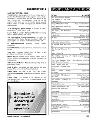 GENERAL AWARENESS – SEPTEMBER 2014 33
FEBRUARY 2014
SOCHI OLYMPICS – 2014
The 22nd Winter Olympic games 2014 were held at Sochi in
Russia. The official mascots for these games were named -
the Leopard, the Polar Bear and the Hare. Motto of this
year’s games was “Hot-Cool-Yours” Sochi. Of the 88
countries who took part in 98 events, Russia secured
highest number of medals winning 13 gold, 11 silver and 9
bronze medals.
2014 Paralympic winter games to be held at Sochi,
Russia from 7th
to 16th
March, 2014.
Sourav Kothari won the National Billiard Championship
title at Lucknow, beating Alok Kumar.
The International Olympic Committee (IOC) lifted the
suspension of the Indian Olympic Association (IOA) after
approving the new elections of office bearers of the IOA.
N. RAMACHANDRAN: President, Indian Olympic
Association
N. SRINIVASAN elected as Chairman, International Cricket
Council
Irani cup: Karantaka defeats Rest of India to lift
prestigious cricket trophy at Bangalore
Mithali Raj will lead the Indian women’s cricket team in
the ICC Women's World Twenty20 to be held from March 16
in Bangladesh.
35th National Masters Athletic Championship held at
Coimbatore, Kerala.
Ranji Trophy: Karnataka won their seventh title after
beating Maharashtra in finals held at Hyderabad.
Sakshi Malik won gold at the 2014 Dave Schultz
International Wrestling Tournament in Colorado Springs,
USA.
Kathy Cross: First woman to be inducted in the
International Cricket Council‘s (ICC’s) umpires’ panel. She is
from New Zealand.
BOOKS AND AUTHORS
BOOK AUTHOR
‘An Undocumented Wonder:
The Making of the Great
Indian Election’
S. Y. Quraishi
Story of A Death Foretold Oscar Guardiola-Rivera
Good Governance: Never On
India's Radar
Madhav Godbole
The Hindus: An Alternative
History
Wendy Doniger
India at Risk Jaswant Singh
My Way by Derek O’Brien, Rajya
Sabha member
In Pursuit of a Lesser Offence Sujata Parashar
Be Careful What You Wish
For
Jeffrey Archer
The Country Without a Post
Office
Agha Shahid Ali
Dhool Paudho Par Govind Mishra
The Political Economy of
Energy and Growth
Najeeb Jung, Lt. Governor
of Delhi
The Triple Package: What
Really Determines Success
Jed Rubenfeld, Amy Chua
Water, Peace and War –
Confronting the Global Water
Crisis
Brahma Chellaney
Public Issues Before
Parliament
Vijay Darda
From Ghalib’s Dilli to Lutyens’
New Delhi
Mushirul Hasan and
Dinyaar Patel
The Islamist Challenge in
West Asia
Talmiz Ahmed
Vyomkesh Darvesh Vishwanath Tripathi
India at Turning Point: The
Road to Good Governance
T.S.R. Subramanian
Vanity Bagh Anees Salim
Chronicle of a Corpse Bearer Cyrus Mistry
Insurgent Veronica Roth
Wheat Belly William Davis
Prophet of Love by Farrukh Dhondy
From a Minister’s Journal F S Aijazuddin
India’s Military Conflicts and
Diplomacy
VP Malik
Doctor Sleep Stephen King
 