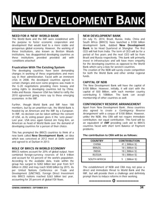 GENERAL AWARENESS – SEPTEMBER 2014 34
NEW DEVELOPMENT BANK
NEED FOR A ‘NEW’ WORLD BANK
The World Bank and the IMF were established with
the purpose to foster economic cooperation and
development that would lead to a more stable and
prosperous global economy. However, the working of
these Institutions, also known as Bretton Woods
institutions, has disappointed developing countries as
these institutions provided provided aid with
‘conditions attached’.
Frustration With The Existing System
The developing countries have been demanding
changes in working of these organizations and more
say in their administration. Faced with an imminent
crisis in 2008, the developed countries agreed to
certain changes and even some progress was made in
the G-20 negotiations providing more leeway and
voting rights to developing countries led by China,
India and Russia. However USA has failed to ratify the
2010 agreement giving more say to these emerging
economies in the IMF.
Further, though World Bank and IMF have 188
members, but by an unwritten rule, the World Bank is
headed by an American and the IMF by a European.
In IMF, no decision can be taken without the consent
of USA, as its voting power gives it the ‘veto power’.
Last year, USA once again foisted Jim Yong Kim, an
American as head of World Bank over the demand of
developing countries for a person of their choice.
This has prompted the BRICS countries to think of a
new bank called New Development Bank, an idea
which was conceived at 2012 meet at Delhi summit
and agreed to at Durban in 2013.
ROLE OF BRICS IN WORLD ECONOMY
BRICS nations account for 20% of global output, have
combined foreign-currency reserves of $4.4 trillion
and account for 43 percent of the world’s population.
According to the available data, trade within the
group has surged to $282 billion last year from $27
billion in 2002 and may reach $500 billion by 2015. As
per United Nations Conference on Trade and
Development (UNCTAD), Foreign Direct Investment
into BRICS nations reached $263 billion last year,
accounting for 20 percent of global FDI flows.
NEW DEVELOPMENT BANK
On July 15, 2014, Brazil, Russia, India, China and
South Africa (BRICS) have launched a $100 billion
development bank, dubbed New Development
Bank to be Head Quartered at Shanghai. The first
CEO will hail from India. The term of CEO will be for a
period of five years and the next CEO will be from
Brazil and Russia respectively. This bank will primarily
invest in infrastructure and will have more empathy
for the developing countries as opposed to the World
Bank which carry a bias for western countries.
The creation of the NDB will surely create competition
for both the World Bank and other similar regional
funds.
CAPITAL OF NDB
The New Development Bank will have the capital of
$100 Billion. However, initially, it will start with the
capital of $50 Billion, with each member country
contributing $ 10Billion. The bank can accept
membership of other countries as well.
CONTINGENCY RESERVE ARRANGEMENT
Apart from ‘New Development Bank’, these countries
also agreed to create a ‘Contingency Reserve
Arrangement’ with a corpus of $100 Billion. However,
unlike the NDB, this CRA will not require immediate
contribution, nor equal contribution. This fund will be
an equivalent of IMF providing cash aid to BRICS
countries faced with short term Balance of Payment
problems.
The contribution to CRA will be as follows:
COUNTRY CONTRIBUTION
CHINA 41 ( Billion $)
BRAZIL 18 ( Billion $)
INDIA 18 ( Billion $)
RUSSIA 18 ( Billion $)
SOUTH AFRICA 5 ( Billion $)
The establishment of NDB and CRA may not pose a
direct and immediate threat to World Bank and the
IMF, but will provide them a challenge and definitely
prompt them to induce reforms in their working.
–––––––– 0 ––––––––
 