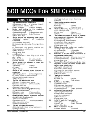 GENERAL AWARENESS – SEPTEMBER 2014 35
600 MCQS FOR SBI CLERICAL
MARKETING
1) The aim of successful marketing is
a) To increase the sale b) To increase the profit
c) To increase the output of sellers
d) All of the above e) None of the above
2) Buying and selling in the marketing
functions are categorized as
a) exchange functions b) facilitating functions
c) distribution functions d) All of the above
e) None of the above
3) Which among the following come under
‘facilitating’ category of marketing
functions?
a) Standardising and grading
b) Standardising and grading, financing and risk
taking
c) Standardising and grading, financing, risk
taking, securing market information
d) All of the above
e) None of the above
4) A lead means
a) a prospect who is more likely to avail of the
bank’s product
b) A political leader c) A religious leader
d) a bank chairman e) None of the above
5) Which among the following is called like
blood of business?
a) Marketing b) Product
c) Finance d) All of these
e) None of these
6) Which of the following is/are objective of
marketing?
a) Satisfying customer b) Increasing demand
c) Creating goodwill for the organization
d) Providing better quality products
e) All of the above
7) The sole aim of marketing is to
a) Improve the balance sheet figures
b) increase recruitment c) Increase profits
d) increase production
e) increase branch network
8) The traditional marketing style involves
a) Door-to-door campaigns
b) Sending e-mails c) Tele-marketing
d) SMS campaigns e) Virtual marketing
9) Marketing has taken a prominent position
during the last decade due to
a) Increased competition
b) Better literacy rate c) Foreign compulsions
d) Government instructions
e) There is no monopoly
10) The task of marketing involves
a) opening new branches b) buying a company
c) selling a company
d) selling products and services of company
e) mergers
11) Warehousing is synonymous to
a) transportation
b) storage c) selling
d) production e) None of these
12) The term ‘Marketing Myopia’ was given by
a) Prof Theordore Levitt
b) Philip Kotler c) Bartles
d) Palmer e) None of these
13) The marketing concept is a way of thinking
or a management philosophy that affects
a) only marketing activities
b) only the effects of sale personnel
c) most efforts of the organization
d) only customer relationships
e) None of the above
14) Nature of marketing environment includes
a) Changes as per environment
b) Communication c) Challenges
d) Wide market e) All of the above
15) Consumer of a bank comes under which of
the following environment
a) External environment b) Internal environment
c) Indirect environment d) All of the above
e) None of the above
16) Which of the following represents the most
important reason why firms monitor their
demographic environment?
a) To explain historical trends
b) To predict political change
c) To predict the size of market segments
d) To predict business cycles
e) All of the above
17) Tax structure includes
a) traditional
b) custom tax c) brand
d) price e) All of these
18) Full form of R and D is
a) Rate and Division
b) Research and Development
c) Research and Department
d) gathering records e) All of the above
19) Occupation is an element of
a) demographic environment
b) Socio-cultural environment
c) economic environment
d) All of the above
e) None of the above
20) In SWOT analysis, ‘S’ stands for
a) Strengths b) Strategies
c) Smart Card d) All of the above
e) None of the above
21) Micro environment includes
a) market demand b) consumer
 