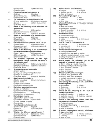 GENERAL AWARENESS – SEPTEMBER 2014 36
c) competition d) All of the these
e) None of these
22) Element of natural environment is
a) climate b) ecology
c) natural resources d) All of these
e) None of the above
23) The part of political environment is/are
a) Social organization b) religious organization
c) media d) form of government
e) All of the above
24) Which of the following factor determine the
social class?
a) Income b) Occupation
c) Location of residence of members
d) All of the above e) None of the above
25) Which of the following is an internal factor?
a) Strengths b) Threats
c) Opportunities d) All of these
e) None of these
26) For many marketers, political forces can be
a) easily ignore b) easily influenced
c) easily recognized d) beyond any control
e) None of the above
27) Which of the following is not a controllable
factor of the marketing environment?
a) Firm’s policy b) Government factor
c) Marketing policy d) All of the above
e) None of the above
28) The business legislation of the legal
environment can be classified on which of
the following base?
a) Corporate affairs b) Consumer protection
c) Employee protection d) Sectoral protection
e) All of the above
29) Situational analysis is useful for
a) SWOT analysis
b) analysis of sales person’s performances
c) analysis of capital markets
d) All of the above e) None of the above
30) Good competition helps in
a) better technology b) more market share
c) rise in profits
d) bigger branch network
e) improved customer service
31) Marketing opportunities means
a) scope for marketing
b) proper and effective training
c) market planning d) availability
e) market data of sales outlets
32) Market space means
a) place where good are sold
b) trade fairs and melas c) road shows
d) scope available for selling
e) competition
33) Capital good market deals with
a) non-durable goods b) goods
c) products d) durable goods
e) All of these
34) What are the different types of market ?
a) Commodity market b) Industrial market
c) Services market d) All of these
e) None of these
35) Service market is related with
a) tangible b) intangible
c) Both (a) and (b) d) All of these
e) None of the above
36) Personal selling is a part of
a) Promotion b) place
c) price d) product
e) All of these
37) Which of the following is intangible features
of product ?
a) After sale services
b) performance of product
c) Goodwill of product d) All of these
e) None of the above
38) Product line means
a) Product technology
b) expansion of product mix
c) pricing d) All of the above
e) None of the above
39) DSA of a bank is a sub-element of
a) Price mix b) distribution mix
c) promotion mix d) All of these
e) None of these
40) Promotion in marketing means
a) passing an examination
b) elevation from one grade to another
c) selling the products through various means
d) selling the products in specific areas
e) none of the above
41) Which among the following can be an
example of non-profit marketing ?
a) Disney setting up a park in Hong Kong
b) Setting up an Ayurvedic massage centre
c) AIDS awareness campaign
d) All of the above
e) None of the above
42) The correct 4Ps of marketing are
a) product, place, promotion, profit
b) product, price, place, promotion
c) product, promotion, price, place
d) All of the above e) None of the above
43) Who among the following is not a part of the
marketing mix?
a) Wholesalers b) Retailers
c) Customers d) All of these
e) None of these
44) Which of the following is the crux of
marketing process ?
a) Marketing planning b) Marketing mix
c) Marketing research d) Marketing expansion
e) Marketing scanning
45) Which of the following comes under the
decisions concerning the products?
a) Product attributes
b) Branding and packaging
c) Product mix d) All of the above
e) None of the above
46) A product represents an market’s offering as
it is perceived by ?
a) Present customers b) Potential customers
c) Company d) All of these
e) None of these
 