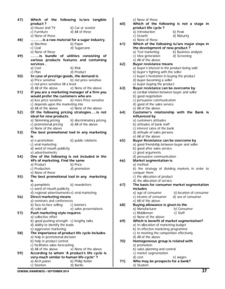 GENERAL AWARENESS – SEPTEMBER 2014 37
47) Which of the following is/are tangible
product ?
a) House and TV b) Car or scooter
c) Furniture d) All of these
e) None of these
48) ………..is a raw material for a sugar industry.
a) Machine b) Paper
c) Coal d) Sugarcane
e) None of these
49) ……..is bundle of utilities consisting of
various products features and containing
services .
a) Cost b) Risk
c) Plan d) Product
50) In case of prestige goods, the demand is
a) Price sensitive b) not price sensitive
c) not price sensitive till a level
d) All of the above e) None of the above
51) If you are a marketing manager of a firm you
would prefer the customers who are
a) less price sensitive b) more Price sensitive
c) depends upon the marketing mix
d) All of the above e) None of the above
52) Of the following pricing strategies…..is not
ideal for new products.
a) Skimming pricing b) discriminatory pricing
c) promotional pricing d) All of the above
e) None of the above
53) The best promotional tool in any marketing
is
a) e-promotiion b) public relations
c) viral marketing
d) word of mouth publicity
e) advertisements
54) One of the following is not included in the
4Ps of marketing. Find the same
a) Product b) Price
c) Production d) promotion
e) None of these
55) The best promotional tool in any marketing
is
a) pamphlets b) newsletters
c) word of mouth publicity
d) regional advertisements e) viral marketing
56) Direct marketing means
a) seminars and conferences
b) face-to-face selling c) banners
d) cold call e) sales presentations
57) Push marketing style requires
a) collective effort
b) good pushing strength c) lengthy talks
d) ability to identify the leads
e) aggressive marketing
58) The importance of product life cycle includes
a) help in promotional decision
b) help in product control
c) facilitates sales forecasting
d) All of the above e) None of the above
59) According to whom ‘A product’s life cycle is
very much similar to human life-cycle” ?
a) Arch paton b) Philip Kotler
c) Stonton d) Bartle
e) None of these
60) Which of the following is not a stage in
product life cycle ?
a) Introduction b) Peak
c) Growth d) Maturity
e) None of these
61) Which of the following is/are major steps in
the development of new product ?
a) Test marketing b) Business analysis
c) Idea generation d) Screening
e) All of the above
62) Buyer resistance means
a) buyer’s interest in the product being sold
b) buyer’s fighting with the seller
c) buyer’s hesitation in buying the product
d) buyer becoming a seller
e) buyer buying the product
63) Buyer resistance can be overcome by
a) cordial relation between buyer and seller
b) good negotiation
c) persuasive communication
d) good of the sales service
e) All of the above
64) Customer’s relationship with the Bank is
influenced by
a) customers attitudes
b) attitudes of bank staff
c) interest rates of the bank
d) attitude of sales persons
e) All of the above
65) Buyer Resistance can be overcome by
a) good friendship between buyer and seller
b) good after sales service
c) good arguments
d) persuasive communication
66) Market segmentation is
a) method
b) the strategy of dividing markets in order to
conquer them
c) the allocation of product
d) the allocation of service
67) The basis for consumer market segmentation
includes
a) age of consumer b) location of consumer
c) income of consumer d) sex of consumer
e) All of the above
68) Buying allowance is given to the
a) Manufacturer b) Consumer
c) Middleman c) Staff
e) None of the above
69) Which is benefit of market segmentation?
a) In allocation of marketing budget
b) In effective marketing programme
c) In meeting the competition effectively
d) All of the above
70) Homogeneous group is related with
a) promotion
b) sales planning and control
c) market segmentation
d) cost e) wages
71) Who may be prospects for a bank?
a) Student
 