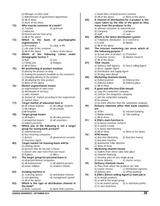 GENERAL AWARENESS – SEPTEMBER 2014 38
b) Manager of other bank
c) Administrator of government department
d) All of these
e) None of the these
72) Who may be customer of a bank?
a) Teacher b) professor
c) Advocate
d) Retired person from army
e) All of the above
73) Which is the basis of psychographic
segmentation ?
a) Personality b) value in life
c) Life style of the customer
d) All of the above e) None of the above
74) Which of the following comes under
demographic factors ?
a) Age b) Sex
c) Family size d) Religion
e) All of these
75) Re-positioning of product involves
a) placing the product in shop
b) making the products available to the customers
c) Changing identity of the product
d) developing the new product
e) None of the above
76) Market segmentation means
a) segmentation of sales team
b) distribution of territory
c) sales network
d) division of market according to the requirement
e) market share
77) Target market of education loan is
a) all school students b) all college students
c) all colleges d) all schools
e)all hospitals
78) Target group means
a) all buyers b) all sales persons
c) prospective buyers d) all customers
e) delivery persons
79) Which one of the following is not a target
group for saving bank account?
a) salaried persons
b) loss incurring companies
c) doctors d) government servants
e) insurance agent
80) Target market for housing loans will be
a) existing clients
b) persons who do not own a house
c) person who own more than one house
d) builders e) NRI’s
81) The target group for personal loans is
a) all private limited companies
b) all businessmen c) all salaried persons
d) minor children e) newborn infants
82) Vending machine is
a) a pricing system b) distribution channel
c) cost planning d) management system
e) all of the above
83) Which is the type of distribution channel in
the bank?
a) Bank- customer b) Bank-DSA-customer
c) Head office of bank-branch-customer
d) All of the above e) None of the above
84) A channel of distribution for a product is the
route taken by the title of the good as they
move from the producer to the
a) ultimate consumer or industrial user
b) Company c) producer
d) staff e) cash
85) Which is the latest distribution system
a) Telephonic distribution b) E-commerce
c) E-mail d) Mobile
e) All of the above
86) The internet marketing can serve which of
the following purpose ?
a) Actual sales of product b) Promotion
c) Customer service d) Market research
e) All of the above
87) ‘DSA’ means
a) Delivery staff Agency b) Direct selling Agent
c) Direct supplier Agent
d) Distribution and supply Agent
e) Driving sales Ahead
88) Marketing channels means
a) Delivery period b) Delivery time
c) Delivery outlets d) Delivery place
e) All of these
89) A good and effective DSA should
a) copy the competitor company
b) Criticize the competitor company
c) join the competitor company
d) be passive
e) be more effective than the competitor company
90) Delivery channels other than bank counters
are
a) ATM’s b) Internet banking
c) Mobile banking d) Tele banking
e) All of these
91) A DSA’s main function is
a) to boost customer contacts
b) to boost e-mails
c) to boost telemarketing
d) All of these e) None of the above
92) ATM means
a) Any time Marketing b) Any time money
c) Any time machine
d) Automated Teller Machine
e) None of these
93) Marketing channel means
a) Outlets from where sales take place
b) Channel financing
c) focusing sales on one single group
d) home delivery e) courier service
94) Delivery channels means
a) Place from where the products are sold
b) courier service c) distribution agencies
d) delivery time e) offsite banking
95) A DSA’s (Direct selling Agent’s) main job is
a) to design products
b) to sell to the target group
c) to do market survey d) to distribute profits
e) to earn incentives
 