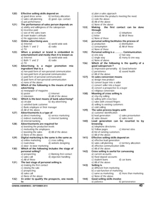 GENERAL AWARENESS – SEPTEMBER 2014 40
120) Effective selling skills depend on
a) good dress sense b) territory allocation
c) sales call planning d) good- eye- contact
e) pat performance
121) The performance of sales person depends on
a) ability and willingness of the salesperson
b) incentive paid
c) size of the sales team
d) team leader’s attitude
e) his aggressive nature
122) Online advertising uses
a) Internet b) world wide web
c) Both ‘1’ and ‘2’ d) radio
e) TV
123) When a product or brand is embedded in
entertainment and media then it is known as
a) Internet b) world wide web
c) Both ‘1’ and ‘2’ d) radio
e) TV
124) Advertising is a major promotion mix
ingredient that is a
a) non-paid form of non-personal communication
b) non-paid form of personal communication
c) paid form of personal communication
d) paid form of non-personal communication
e) none of the above
125) Which of the following is the means of bank
advertising
a) newspaper of magazine
b) poster c) Internet
c) television d) All of the above
126) Which is the best means of bank advertising?
a) circular b) sky advertising
c) satisfied bank customer
c) Bank employee or their manager
d) All of the above
127) Advertisements is a type of
a) direct marketing b) service marketing
c) indirect marketing c) internet banking
d) internal banking
128) Advertisements are required for
a) boosting the production levels
c) motivating the employees
c) boosting the sales d) All of the above
e) None of the above
129) Digital marketing is the same is the same as
a) online marketing c) cross selling
c) road-show d) website designing
e) door- to-door marketing
130) Which of the following includes the stage of
personal selling?
a) prospecting c) Marking first contact
c) sales call d) objection handling
e) All of these
131) The last stage of personal selling is
a) making the first contact
c) closing the sale
c) prospecting
d) sales call
e) None of the above
132) In order to qualify the prospects, one needs
to
a) plan a sales approach
c) determine the products meeting the need
c) rank the above
d) All of the above
e) None of the above
133) Making the first contact can be done
through
a) e-mail c) telephone
c) letter d) All of these
e) None of these
134) personal selling facilitates the process of
a) production c) distribution
c) consumption d) All of these
e) None of these
135) Personal selling is a ………. Communication.
a) one way c) two way
c) single way d) many to one way
e) None of above
136) Which of the following is the quality of a
good salesperson ?
a) Impressive personality b) Good behavior
c) persistence d) sound health
e) All of the above
137) In sales conversion means
a) design new product
b) convert buyer into a seller
c) convert seller into a buyer
d) convert a prospective to a buyer
e) religious conversion
138) Meaning of cross selling is
a) city-city selling
b) selling with cross face
c) sales with crossed fingers
d) selling to existing customers
e) cold calling
139) The sales process begins with
a) customer identification
b) lead generation c) sales presentation
d) sales closure e) sales meet
140) Lead generation can be resorted to by
browsing
a) telephone directories
b) Yellow pages c) internet sites
d) list of existing customers
e) All of the above
141) Effective selling skills depend on
a) effective lead generation
b) sales call planning c) territory allocation
d) effective communication skills
e) All of the above
142) Cross selling is useful for canvassing
a) current accounts
b) fixed deposit accounts
c) student loans d) car loans
e) All of the above
143) Selling is
a) different from marketing
b) a sub-function of marketing
c) same as marketing d) more than marketing
e) None of the above
144) Good selling skills involve
a) patience b) perseverance
 