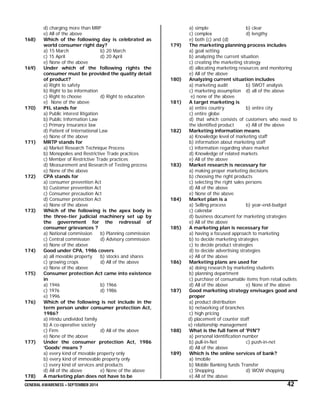 GENERAL AWARENESS – SEPTEMBER 2014 42
d) charging more than MRP
e) All of the above
168) Which of the following day is celebrated as
world consumer right day?
a) 15 March b) 20 March
c) 15 April d) 20 April
e) None of the above
169) Under which of the following rights the
consumer must be provided the quality detail
of product?
a) Right to safety
b) Right to be information
c) Right to choose d) Right to education
e) None of the above
170) PIL stands for
a) Public interest litigation
b) Public Information Law
c) Primary Insurance law
d) Patient of International Law
e) None of the above
171) MRTP stands for
a) Market Research Technique Process
b) Monopolies and Restrictive Trade practices
c) Member of Restrictive Trade practices
d) Measurement and Research of Testing process
e) None of the above
172) CPA stands for
a) consumer prevention Act
b) Customer prevention Act
c) Consumer precaution Act
d) Consumer protection Act
e) None of the above
173) Which of the following is the apex body in
the three-tier judicial machinery set up by
the government for the redressal of
consumer grievances ?
a) National commission b) Planning commission
c) Central commission d) Advisory commission
e) None of the above
174) Good under CPA, 1986 covers
a) all movable property b) stocks and shares
c) growing crops d) All of the above
e) None of the above
175) Consumer protection Act came into existence
in
a) 1946 b) 1966
c) 1976 d) 1986
e) 1996
176) Which of the following is not include in the
term person under consumer protection Act,
1986?
a) Hindu undivided family
b) A co-operative society
c) Firm d) All of the above
e) None of the above
177) Under the consumer protection Act, 1986
‘Goods’ means ?
a) every kind of movable property only
b) every kind of immovable property only
c) every kind of services and products
d) All of the above e) None of the above
178) A marketing plan does not have to be
a) simple b) clear
c) complex d) lengthy
e) both (c) and (d)
179) The marketing planning process includes
a) goal setting
b) analyzing the current situation
c) creating the marketing strategy
d) allocating marketing resources and monitoring
e) All of the above
180) Analyzing current situation includes
a) marketing audit b) SWOT analysis
c) marketing assumption d) all of the above
e) none of the above
181) A target marketing is
a) entire country b) entire city
c) entire globe
d) that which consists of customers who need to
the identified product e) All of the above
182) Marketing information means
a) Knowledge level of marketing staff
b) information about marketing staff
c) information regarding share market
d) Knowledge of related markets
e) All of the above
183) Market research is necessary for
a) making proper marketing decisions
b) choosing the right products
c) selecting the right sales persons
d) All of the above
e) None of the above
184) Market plan is a
a) Selling process b) year-end-budget
c) calendar
d) business document for marketing strategies
e) All of the above
185) A marketing plan is necessary for
a) having a focused approach to marketing
b) to decide marketing strategies
c) to decide product strategies
d) to decide advertising strategies
e) All of the above
186) Marketing plans are used for
a) doing research by marketing students
b) planning department
c) purchase of consumable items from retail outlets
d) All of the above e) None of the above
187) Good marketing strategy envisages good and
proper
a) product distribution
b) networking of branches
c) high pricing
d) placement of counter staff
e) relationship management
188) What is the full form of 'PIN'?
a) personal identification number
b) pull-in-Net c) push-in-net
d) All of the above
189) Which is the online services of bank?
a) Imobile
b) Mobile Banking funds Transfer
c) Shopping d) WOW shopping
e) All of the above
 
