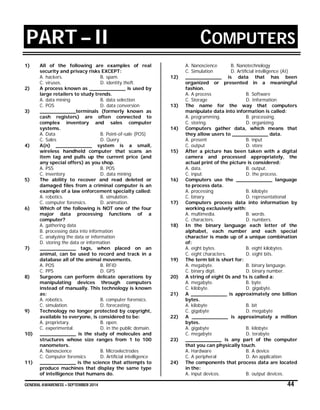 GENERAL AWARENESS – SEPTEMBER 2014 44
PART – II COMPUTERS
1) All of the following are examples of real
security and privacy risks EXCEPT:
A. hackers. B. spam.
C. viruses. D. identity theft.
2) A process known as ____________ is used by
large retailers to study trends.
A. data mining B. data selection
C. POS D. data conversion
3) ____________terminals (formerly known as
cash registers) are often connected to
complex inventory and sales computer
systems.
A. Data B. Point-of-sale (POS)
C. Sales D. Query
4) A(n) ____________ system is a small,
wireless handheld computer that scans an
item tag and pulls up the current price (and
any special offers) as you shop.
A. PSS B. POS
C. inventory D. data mining
5) The ability to recover and read deleted or
damaged files from a criminal computer is an
example of a law enforcement specialty called:
A. robotics. B. simulation.
C. computer forensics. D. animation.
6) Which of the following is NOT one of the four
major data processing functions of a
computer?
A. gathering data
B. processing data into information
C. analyzing the data or information
D. storing the data or information
7) ____________ tags, when placed on an
animal, can be used to record and track in a
database all of the animal movements.
A. POS B. RFID
C. PPS D. GPS
8) Surgeons can perform delicate operations by
manipulating devices through computers
instead of manually. This technology is known
as:
A. robotics. B. computer forensics.
C. simulation. D. forecasting.
9) Technology no longer protected by copyright,
available to everyone, is considered to be:
A. proprietary. B. open.
C. experimental. D. in the public domain.
10) ____________ is the study of molecules and
structures whose size ranges from 1 to 100
nanometers.
A. Nanoscience B. Microelectrodes
C. Computer forensics D. Artificial intelligence
11) ____________ is the science that attempts to
produce machines that display the same type
of intelligence that humans do.
A. Nanoscience B. Nanotechnology
C. Simulation D. Artificial intelligence (AI)
12) ____________ is data that has been
organized or presented in a meaningful
fashion.
A. A process B. Software
C. Storage D. Information
13) The name for the way that computers
manipulate data into information is called:
A. programming. B. processing.
C. storing. D. organizing.
14) Computers gather data, which means that
they allow users to ____________ data.
A. present B. input
C. output D. store
15) After a picture has been taken with a digital
camera and processed appropriately, the
actual print of the picture is considered:
A. data. B. output.
C. input. D. the process.
16) Computers use the ____________ language
to process data.
A. processing B. kilobyte
C. binary D. representational
17) Computers process data into information by
working exclusively with:
A. multimedia. B. words.
C. characters. D. numbers.
18) In the binary language each letter of the
alphabet, each number and each special
character is made up of a unique combination
of:
A. eight bytes. B. eight kilobytes.
C. eight characters. D. eight bits.
19) The term bit is short for:
A. megabyte. B. binary language.
C. binary digit. D. binary number.
20) A string of eight 0s and 1s is called a:
A. megabyte. B. byte.
C. kilobyte. D. gigabyte.
21) A ____________ is approximately one billion
bytes.
A. kilobyte B. bit
C. gigabyte D. megabyte
22) A ____________ is approximately a million
bytes.
A. gigabyte B. kilobyte
C. megabyte D. terabyte
23) ____________ is any part of the computer
that you can physically touch.
A. Hardware B. A device
C. A peripheral D. An application
24) The components that process data are located
in the:
A. input devices. B. output devices.
 