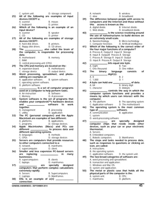 GENERAL AWARENESS – SEPTEMBER 2014 45
C. system unit. D. storage component.
25) All of the following are examples of input
devices EXCEPT a:
A. scanner. B. mouse.
C. keyboard. D. printer.
26) Which of the following is an example of an
input device?
A. scanner B. speaker
C. CD D. printer
27) All of the following are examples of storage
devices EXCEPT:
A. hard disk drives. B. printers.
C. floppy disk drives. D. CD drives.
28) The ____________, also called the brain of
the computer, is responsible for processing
data.
A. motherboard B. memory
C. RAM
D. central processing unit (CPU)
29) The CPU and memory are located on the:
A. expansion board. B. motherboard.
C. storage device. D. output device.
30) Word processing, spreadsheet, and photo-
editing are examples of:
A. application software. B. system software.
C. operating system software.
D. platform software.
31) ____________ is a set of computer programs
used on a computer to help perform tasks.
A. An instruction B. Software
C. Memory D. A processor
32) System software is the set of programs that
enables your computerâ€™s hardware devices
and ____________ software to work
together.
A. management B. processing
C. utility D. application
33) The PC (personal computer) and the Apple
Macintosh are examples of two different:
A. platforms. B. applications.
C. programs. D. storage devices.
34) Apple Macintoshes (Macs) and PCs use
different ____________ to process data and
different operating systems.
A. languages B. methods
C. CPUs D. storage devices
35) Servers are computers that provide resources
to other computers connected to a:
A. network. B. mainframe.
C. supercomputer. D. client.
36) Smaller and less expensive PC-based servers
are replacing ____________ in many
businesses.
A. supercomputers B. clients
C. laptops D. mainframes
37) ____________ are specially designed
computers that perform complex calculations
extremely rapidly.
A. Servers B. Supercomputers
C. Laptops D. Mainframes
38) DSL is an example of a(n) ____________
connection.
A. network B. wireless
C. slow D. broadband
39) The difference between people with access to
computers and the Internet and those without
this access is known as the:
A. digital divide. B. Internet divide.
C. Web divide. D. broadband divide.
40) ____________ is the science revolving around
the use of nanostructures to build devices on
an extremely small scale.
A. Nanotechnology B. Micro-technology
C. Computer forensics D. Artificial intelligence
41) Which of the following is the correct order of
the four major functions of a computer?
A. Process Ã Output Ã Input Ã Storage
B. Input Ã OutputÃ Process Ã Storage
C. Process Ã Storage Ã Input Ã Output
D. Input Ã Process Ã Output Ã Storage
42) ____________ bits equal one byte.
A. Eight B. Two
C. One thousand D. One million
43) The binary language consists of
____________ digit(s).
A. 8 B. 2
C. 1,000 D. 1
44) A byte can hold one ____________ of data.
A. bit B. binary digit
C. character D. kilobyte
45) ____________ controls the way in which the
computer system functions and provides a
means by which users can interact with the
computer.
A. The platform B. The operating system
C. Application software D. The motherboard
46) The operating system is the most common
type of ____________ software.
A. communication B. application
C. system
D. word-processing software
47) ____________ are specially designed
computer chips that reside inside other
devices, such as your car or your electronic
thermostat.
A. Servers
B. Embedded computers
C. Robotic computers D. Mainframes
48) The steps and tasks needed to process data,
such as responses to questions or clicking an
icon, are called:
A. instructions.
B. the operating system.
C. application software. D. the system unit.
49) The two broad categories of software are:
A. word processing and spreadsheet.
B. transaction and application.
C. Windows and Mac OS.
D. system and application.
50) The metal or plastic case that holds all the
physical parts of the computer is the:
A. system unit. B. CPU.
C. mainframe. D. platform.
 