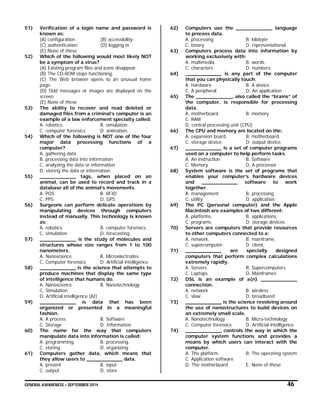 GENERAL AWARENESS – SEPTEMBER 2014 46
51) Verification of a login name and password is
known as:
(A) configuration (B) accessibility
(C) authentication (D) logging in
(E) None of these
52) Which of the following would most likely NOT
be a symptom of a virus?
(A) Existing program files and icons disappear.
(B) The CD-ROM stops functioning.
(C) The Web browser opens to an unusual home
page.
(D) Odd messages or images are displayed on the
screen.
(E) None of these
53) The ability to recover and read deleted or
damaged files from a criminal’s computer is an
example of a law enforcement specialty called:
A. robotics. B. simulation.
C. computer forensics. D. animation.
54) Which of the following is NOT one of the four
major data processing functions of a
computer?
A. gathering data
B. processing data into information
C. analyzing the data or information
D. storing the data or information
55) ____________ tags, when placed on an
animal, can be used to record and track in a
database all of the animal’s movements.
A. POS B. RFID
C. PPS D. GPS
56) Surgeons can perform delicate operations by
manipulating devices through computers
instead of manually. This technology is known
as:
A. robotics. B. computer forensics.
C. simulation. D. forecasting.
57) ____________ is the study of molecules and
structures whose size ranges from 1 to 100
nanometers.
A. Nanoscience B. Microelectrodes
C. Computer forensics D. Artificial intelligence
58) ____________ is the science that attempts to
produce machines that display the same type
of intelligence that humans do.
A. Nanoscience B. Nanotechnology
C. Simulation
D. Artificial intelligence (AI)
59) ____________ is data that has been
organized or presented in a meaningful
fashion.
A. A process B. Software
C. Storage D. Information
60) The name for the way that computers
manipulate data into information is called:
A. programming. B. processing.
C. storing. D. organizing.
61) Computers gather data, which means that
they allow users to ____________ data.
A. present B. input
C. output D. store
62) Computers use the ____________ language
to process data.
A. processing B. kilobyte
C. binary D. representational
63) Computers process data into information by
working exclusively with:
A. multimedia. B. words.
C. characters. D. numbers.
64) ____________ is any part of the computer
that you can physically touch.
A. Hardware B. A device
C. A peripheral D. An application
65) The ____________, also called the “brains” of
the computer, is responsible for processing
data.
A. motherboard B. memory
C. RAM
D. central processing unit (CPU)
66) The CPU and memory are located on the:
A. expansion board. B. motherboard.
C. storage device. D. output device.
67) ____________ is a set of computer programs
used on a computer to help perform tasks.
A. An instruction B. Software
C. Memory D. A processor
68) System software is the set of programs that
enables your computer’s hardware devices
and ____________ software to work
together.
A. management B. processing
C. utility D. application
69) The PC (personal computer) and the Apple
Macintosh are examples of two different:
A. platforms. B. applications.
C. programs. D. storage devices.
70) Servers are computers that provide resources
to other computers connected to a:
A. network. B. mainframe.
C. supercomputer. D. client.
71) ____________ are specially designed
computers that perform complex calculations
extremely rapidly.
A. Servers B. Supercomputers
C. Laptops D. Mainframes
72) DSL is an example of a(n) ____________
connection.
A. network B. wireless
C. slow D. broadband
73) ____________ is the science revolving around
the use of nanostructures to build devices on
an extremely small scale.
A. Nanotechnology B. Micro-technology
C. Computer forensics D. Artificial intelligence
74) ____________ controls the way in which the
computer system functions and provides a
means by which users can interact with the
computer.
A. The platform B. The operating system
C. Application software
D. The motherboard E. None of these
 