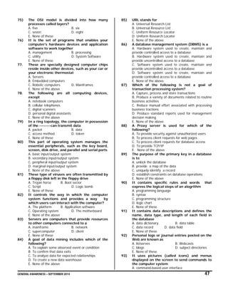 GENERAL AWARENESS – SEPTEMBER 2014 47
75) The OSI model is divided into how many
processes called layers?
A. five B. six
C. seven D. eight
E. None of these
76) It is the set of programs that enables your
computer’s hardware devices and application
software to work together
A. management B. processing
C. utility D. System Software
E. None of these
77. These are specially designed computer chips
reside inside other devices, such as your car or
your electronic thermostat
A. Servers
B. Embedded computers
C. Robotic computers D. Mainframes
E. None of the above
78. The following are all computing devices,
except
A. notebook computers
B. cellular telephones
C. digital scanners
D. personal digital assistants
E. None of the above
79) In a ring topology, the computer in possession
of the --------can transmit data
A. packet B. data
C. access method D. token
E. None of these
80) This part of operating system manages the
essential peripherals, such as the key board,
screen, disk drive, and parallel and serial ports
A. basic input/output system
B. secondary input/output system
C. peripheral input/output system
D. marginal input/output system
E. None of the above
81) These type of viruses are often transmitted by
a floppy disk left in the floppy drive
A. Trojan horse B. Boot sector
C. Script D. Logic bomb
E. None of these
82) It controls the way in which the computer
system functions and provides a way by
which users can interact with the computer?
A. The platform B. Application software
C. Operating system D. The motherboard
E. None of the above
83) Servers are computers that provide resources
to other computers connected to a
A. mainframe B. network
C. supercomputer D. client
E. None of these
84) A goal of data mining includes which of the
following?
A. To explain some observed event or condition
B. To confirm that data exits
C. To analyze data for expected relationships
D. To create a new data warehouse
E. None of the above
85) URL stands for
A. Universal Research List
B. Universal Resource List
C. Uniform Resource Locator
D. Uniform Research Locator
E. None of the above
86) A database management system (DBMS) is a
A. Hardware system used to create, maintain and
provide controlled access to a database
B. Hardware system used to create, maintain and
provide uncontrolled access to a database
C. Software system used to create, maintain and
provide uncontrolled access to a database
D. Software system used to create, maintain and
provide controlled access to a database
E. None of the above
87) Which of the following is not a goal of
transaction processing system?
A. Capture, process and store transactions
B. Produce a variety of documents related to routine
business activities
C. Reduce manual effort associated with processing
business tractions
D. Produce standard reports used for management
decision making
E. None of the above
88) A Proxy server is used for which of the
following?
A. To provide security against unauthorized users
B. To process client requests for web pages
C. To process client requests for database access
D. To provide TCP/IP
E. None of the above
89) The purpose of the primary key in a database
is to
A. unlock the database
B. provide a map of the data
C. uniquely identify a record
D. establish constraints on database operations
E. None of the above
90) It contains specific rules and words that
express the logical steps of an alogrithm
A. programming language
B. syntax
C. programming structure
D. logic chart
E. None of these
91) It contains data descriptions and defines the
name, data type, and length of each field in
the database
A. data dictionary B. data table
C. data record D. data field
E. None of these
92) Personal logs or journal entries posted on the
Web are known as
A. listserves B. Webcasts
C. blogs D. subject directories
E. None of these
93) It uses pictures (called icons) and menus
displayed on the screen to send commands to
the computer system
A. command-based user interface
 