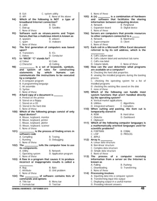 GENERAL AWARENESS – SEPTEMBER 2014 48
B. GUI C. system utility
D. API E. None of the above
94) Which of the following is NOT a type of
broadband Internet connection?
A. cable B. DSL
C. Dial-up D. Satellite
E. None of these
95) Software such as viruses,worms and Trojan
horses,that has a malicious intent,is known as
A. spyware B. adware
C. spam D. malware
E. None of these
96) The first generation of computers was based
upon?
A. Transistors B. ICs
C. Valves D. Conductor
97) In “MICR” “C” stands for?
a) Colour b) Code
c) Character d) Coding
98) __________ is a set of keywords, symbols,
and system of rules for constructing
statements by which humans can
communicate the instructions to be executed
by a computer
A. A computer program
B. A programming language
C. An assemble
D. Syntax
E. None of these
99) A hard copy of a document is ______
A. Printed on the printer
B. Stored on a floppy
C. Stored on a CD
D. Stored in the hard disk
E. None of these
100) Which of the following groups consist of only
input devices?
A. Mouse, keyboard, monitor
B. Mouse, keyboard, printer
C. Mouse, keyboard, plotter
D. Mouse, keyboard, scanner
E. None of these
101) __________ is the process of finding errors in
software code
A. Compiling B. Testing
C. Running D. Debugging
E. None of these
102) The _________ tells the computer how to use
its components
A. Utility B. Network
C. Operating system D. Application program
E. None of these
103) A flaw in a program that causes it to produce
incorrect or inappropriate results is called a
_________
A. Bug B. Byte
C. Attribute D. Unit problem
E. None of these
104) The _________ of software contains lists of
commands and options
A. Title bar B. Menu bar
C. Formula bar D. Tool bar
E. None of these
105) A (n) ________ is a combination of hardware
and software that facilitates the sharing
information between computing devices
A. Network B. Peripheral
C. Expansion board D. Digital device
E. None of these
106) Servers are computers that provide resources
to other computers connected to a _____
A. Network B. Mainframe
C. Supercomputer D. Client
E. None of these
107) Each cell in a Microsoft Office Excel document
referred to by its cell address, which is the
_________
A. Cell’s column label
B. Cell’s column label and worksheet tab name
C. Cell’s row label
D. Column labels E. None of these
108) How can the user determine what programs
are available on a computer?
A. Checking the hard disk properties
B. viewing the installed programs during the booting
process
C. checking the operating system for a list of
installed programs
D. checking the existing files saved on the disk
E. none of these
109) Which of the following can handle most
system functions that aren’t handled directly
by the operating system?
A. Vertical market applications
B. Utilities C. Algorithms
D. Integrated software E. Compilers
110) When cutting and pasting, the item cut is
temporarily stored in
A. ROM B. Hard drive
C. Diskette D. Dashboard
E. Clipboard
111) Which of the following computer languages is
a mathematically oriented languages used for
scientific problems?
A. FORTRAN B. COBAL
C. LISP D. PROLOG
E. APPLE
112) Array is ________
A. Linear data structure
B. Non-linear structure
C. Complex data structure
D. Simple data structure
E. None of these
113) The process of a computer receiving
information from a server on the Internet is
known as
A. Pulling B. Pushing
C. Downloading D. Transferring
E. None of these
114) Processing involves
A. Inputting data into a computer system
B. Transforming input into output
C. Displaying output in a useful manner
D. Providing relevant answers
 