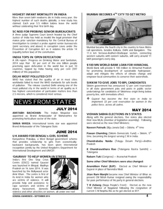 GENERAL AWARENESS – SEPTEMBER 2014 4
HIGHEST INFANT MORTALITY IN INDIA
More than seven lakh newborns die in India every year, the
highest number of such deaths globally, a new study has
claimed. Each year 5.5 million babies leave the world
without celebrating their first birth day.
SC NOD FOR PROBING SENIOR BUREAUCRATS
A three judge Supreme Court bench headed by the Chief
Justice of India has held as invalid the legal provision that
makes prior sanction mandatory for the Central Bureau of
Investigation to conduct a probe against senior bureaucrats
(joint secretary and above) in corruption cases under the
Prevention of Corruption Act as it violates the article 14
(equality before law) of the constitution.
INDIA TOPS IN ‘OPEN DEFECATION’
A UN report- ‘Progress on Drinking Water and Sanitation,
2014 says that 82 per cent of the one billion people
practising open defecation in the world live in just 10
countries, topped by India having sixty per cent (597
million) of this population.
DELHI MOST POLLUTED CITY
WHO has stated that the quality of air in most cities
worldwide failed to meet the WHO standards for safe levels
of pollution. The release counted Delhi among one of the
most polluted city in the world in terms of air quality as it
has highest concentration of particulate matters less than
2.5 microns, which is considered most serious.
NEWS FROM STATES
JULY 2014
AMITABH BACHCHAN: The Indian Megastar was
appointed as Brand Ambassador of Maharashtra for
promoting horticulture sector of the state.
SANIA MIRZA: International tennis star was appointed
Brand Ambassador of the Telangana State
JUNE 2014
U K AWARD FOR BENGAL’s GIRL SCHEME
Kanyashree Prakalpa, a West Bengal government scheme
that provides scholarship to girls from economically-
backward backgrounds, has been given international
recognition jointly by the United Kingdom’s Department for
International Development and UNICEF.
‘GAURAVI’ TO HELP WOMEN IN STRESS
India’s first One Stop Crisis
Centre (OSCC) named Gauravi
was launched in Bhopal, Madhya
Pradesh on 16 June 2014. It was
launched by the Bollywood actor
Amir Khan. The centre is first of
its kind in India for women who
are victims of violence. It will
provide help and assistance to
rape survivors and victims of
dowry harassment, domestic
violence and other atrocities on women, all under one roof.
MUMBAI BECOMES 4TH
CITY TO GET METRO
Mumbai became the fourth city in the country to have Metro
rail operations, besides Kolkata, Delhi and Bangalore. The
11.4 km Versova-Andheri-Ghatkopar section, connecting
western suburbs with eastern suburbs, will carry around 11
lakh passengers every day.
$100 MN WORLD BANK LOAN FOR HIMACHAL
World Bank will provide $ 100 million to Himachal Pradesh
for promoting development of sustainable hydropower,
adapt and mitigate the effects of climate change and
empower local communities to conserve their watersheds.
SIKKIM TO GIVE JOBS TO BPL CANDIDATES
Sikkim government has announced 12 per cent reservation
in all state government jobs and posts in public sector
undertakings for candidates of Sikkimese origin living below
poverty line, with immediate effect.
 Gujarat has become the first state in India to
implement 33 per cent reservation for women in the
police force, across all cadres.
MAY 2014
VIDHAN SABHA ELECTIONS IN 5 STATES
Along with the general elections, five states also elected
their new MLAs (member of legislative assembly). Following
were elected as the new Chief Ministers:
Naveen Patnaik (Biju Janata Dal) – Odisha, 4th
time
Pawan Chamling (Sikkim Democratic Fund) – Sikkim, 5th
time, becoming the longest serving C M in India.
Chandrababu Naidu (Telugu Desam Party)—Andhra
Pradesh
K Chandrasekhara Rao (Telangana Rastra Samithi) –
Telangana
Nabam Tuki (Congress) -- Arunachal Pradesh
Some other Chief Ministers were also changed:
Anandiben Patel (BJP): Elected as Chief Minister of
Gujarat in place of Narendra Modi.
Jitan Ram Manjhi became new Chief Minister of Bihar as
present CM Nitish Kumar resigned owing the responsibility
for poor performance of his party in general elections.
T R Zeliang (Naga People's Front): Elected as the new
Chief Minister of Nagaland following the resignation of
current C M Neiphiu Rio as he got elected as M P.
 