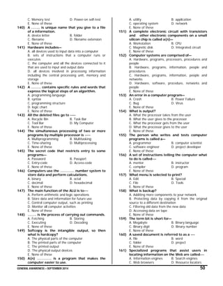 GENERAL AWARENESS – SEPTEMBER 2014 50
C. Memory test D. Power-on self-test
E. None of these
140) A …….. is unique name that you give to a file
of a information.
A. device letter B. folder
C. filename D. filename extension
E. None of these
141) Hardware includes—
A. all devices used to input data into a computer
B. sets of instructions that a computer runs or
executes
C. the computer and all the devices connected to it
that are used to input and output data
D. all devices involved in processing information
including the central processing unit, memory and
storage
E. None of these
142) A ……… contains specific rules and words that
express the logical steps of an algorithm.
A. programming language
B. syntax
C. programming structure
D. logic chart
E. None of these
143) All the deleted files go to ----
A. Recycle Bin B. Task Bar
C. Tool Bar D. My Computer
E. None of these
144) The simultaneous processing of two or more
programs by multiple processor is ----
A. Multiprogramming B. Multitasking
C. Time-sharing D. Multiprocessing
E. None of these
145) The secret code that restricts entry to some
programs—
A. Password B. Passport
C. Entry-code D. Access-code
E. None of these
146) Computers use the …………. number system to
store data and perform calculations.
A. binary B. octal
C. decimal D. hexadecimal
E. None of these
147) The main function of the ALU is to---
A. Perform arithmetic and logic operations
B. Store data and information for future use
C. Control computer output, such as printing
D. Monitor all computer activities
E. None of these
148) …….. is the process of carrying out commands.
A. Fetching B. Storing
C. Executing D. Decoding
E. None of these
149) Softcopy is the intangible output, so then
what is hardcopy?
A. The physical parts of the computer
B. The printed parts of the computer
C. The printed output
D. The physical output devices
E. None of these
150) A(n) …………. is a program that makes the
computer easier to use.
A. utility B. application
C. operating system D. network
E. None of these
151) A complete electronic circuit with transistors
and other electronic components on a small
silicon chip is called a(n)—
A. Workstation B. CPU
C. Magnetic disk D. Integrated circuit
E. None of these
152) Computer systems are comprised of—
A. Hardware, programs, processors, procedures and
people
B. Hardware, programs, information, people and
procedures
C. Hardware, programs, information, people and
networks
D. Hardware, software, procedure, networks and
people
E. None of these
153) An error in a computer program—
A. Crash B. Power Failure
C. Bug D. Virus
E. None of these
154) What is output?
A. What the processor takes from the user
B. What the user gives to the processor
C. What the processor gets from the user
D. What the processor gives to the user
E. None of these
155) The person who writes and tests computer
programs is called a—
A. programmer B. computer scientist
C. software engineer D. project developer
E. None of these
156) A set of instructions telling the computer what
to do is called---
A. mentor B. instructor
C. compiler D. program
E. None of these
157) What menu is selected to print?
A. Edit B. Special
C. File D. Tools
E. None of these
158) What is backup?
A. Additing more components to your network
B. Protecting data by copying it from the original
source to a different destination
C. Filtering old data from the new data
D. Accessing data on tape
E. None of these
159) The term bit is short for—
A. Megabyte B. Binary language
C. Binary digit D. Binary number
E. None of these
160) A saved document is referred to as a ---
A. file B. word
C. folder D. project
E. None of these
161) Specialized programs that assist users in
locating information on the Web are called---
A. Information engines B. Search engines
C. Web browsers D. Resource locators
 