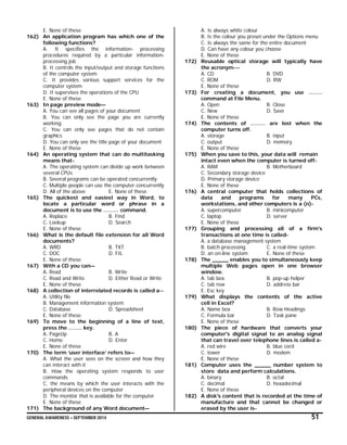 GENERAL AWARENESS – SEPTEMBER 2014 51
E. None of these
162) An application program has which one of the
following functions?
A. It specifies the information- processing
procedures required by a particular information-
processing job
B. It controls the input/output and storage functions
of the computer system
C. It provides various support services for the
computer system
D. It supervises the operations of the CPU
E. None of these
163) In page preview mode—
A. You can see all pages of your document
B. You can only see the page you are currently
working
C. You can only see pages that do not contain
graphics
D. You can only see the title page of your document
E. None of these
164) An operating system that can do multitasking
means that-
A. The operating system can divide up work between
several CPUs
B. Several programs can be operated concurrently
C. Multiple people can use the computer concurrently
D. All of the above E. None of these
165) The quickest and easiest way in Word, to
locate a particular word or phrase in a
document is to use the ……… command.
A. Replace B. Find
C. Lookup D. Search
E. None of these
166) What is the default file extension for all Word
documents?
A. WRD B. TXT
C. DOC D. FIL
E. None of these
167) With a CD you can—
A. Read B. Write
C. Read and Write D. Either Read or Write
E. None of these
168) A collection of interrelated records is called a--
A. Utility file
B. Management information system
C. Database D. Spreadsheet
E. None of these
169) To move to the beginning of a line of text,
press the …….. key.
A. PageUp B. A
C. Home D. Enter
E. None of these
170) The term ‘user interface’ refers to—
A. What the user sees on the screen and how they
can interact with it
B. How the operating system responds to user
commands
C. the means by which the user interacts with the
peripheral devices on the computer
D. The monitor that is available for the computer
E. None of these
171) The background of any Word document—
A. Is always white colour
B. Is the colour you preset under the Options menu
C. Is always the same for the entire document
D. Can have any colour you choose
E. None of these
172) Reusable optical storage will typically have
the acronym---
A. CD B. DVD
C. ROM D. RW
E. None of these
173) For creating a document, you use ……..
command at File Menu.
A. Open B. Close
C. New D. Save
E. None of these
174) The contents of ……… are lost when the
computer turns off.
A. storage B. input
C. output D. memory
E. None of these
175) When you save to this, your data will remain
intact even when the computer is turned off-
A. RAM B. Motherboard
C. Secondary storage device
D. Primary storage device
E. None of these
176) A central computer that holds collections of
data and programs for many PCs,
workstations, and other computers is a (n)-
A. supercomputer B. minicomputer
C. laptop D. server
E. None of these
177) Grouping and processing all of a firm's
transactions at one time is called-
A. a database management system
B. batch processing C. a real-time system
D. an on-line system E. None of these
178) The _____ enables you to simultaneously keep
multiple Web pages open in one browser
window.
A. tab box B. pop-up helper
C. tab row D. address bar
E. Esc key
179) What displays the contents of the active
cell in Excel?
A. Name box B. Row Headings
C. Formula bar D. Task pane
E. None of these
180) The piece of hardware that converts your
computer's digital signal to an analog signal
that can travel over telephone lines is called a-
A. red wire B. blue cord
C. tower D. modem
E. None of these
181) Computer uses the _____ number system to
store data and perform calculations.
A. binary B. octal
C. decimal D. hexadecimal
E. None of these
182) A disk's content that is recorded at the time of
manufacture and that cannot be changed or
erased by the user is-
 