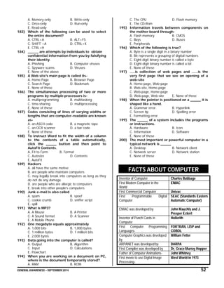 GENERAL AWARENESS – SEPTEMBER 2014 52
A. Memory-only B. Write-only
C. Once-only D. Run-only
E. Read-only
183) Which of the following can be used to select
the entire document?
A. CTRL+A B. ALT+F5
C. SHIFT +A D. CTRL+K
E. CTRL+H
184) _____ are attempts by individuals to obtain
confidential information from you by falsifying
their identity.
A. Phishing B. Computer viruses
C. Spyware scams D. Viruses
E. None of the above
185) A Web site's main page is called its-
A. Home Page B. Browser Page
C. Search Page D. Bookmark
E. None of these
186) The simultaneous processing of two or more
programs by multiple processors is-
A. multiprogramming B. multitasking
C. time-sharing D. multiprocessing
E. None of these
187) Codes consisting of lines of varying widths or
lengths that are computer-readable are known
as-
A. an ASCII code B. a magnetic tape
C. an OCR scanner D. a bar code
E. None of these
188) To instruct Word to fit the width of a column
to the contents of a table automatically,
click the _____ button and then point to
AutoFit Contents.
A. Fit to Form B. Format
C. Autosize D. Contents
E. AutoFit
189) Hackers
A. all have the same motive
B. are people who maintain computers
C. may legally break into computers as long as they
do not do any damage
D. are people who are allergic to computers
E. break into other people's computers
190) Junk e-mail is also called
A. spam B. spoof
C. cookie crumb D. sniffer script
E. spill
191) What is MP3?
A. A Mouse B. A Printer
C. A Sound format D. A Scanner
E. A Mobile Phone
192) One megabyte equals approximately
A. 1,000 bits B. 1,000 bytes
C. 1 million bytes D. 1 million bits
E. 2,000 bytes
193) Data going into the computer is called?
A. Output B. Algorithm
C. Input D. Calculations
E. Flowchart
194) When you are working on a document on PC,
where is the document temporarily stored?
A. RAM B. ROM
C. The CPU D. Flash memory
E. The CD-Rom
195) Information travels between components on
the mother board through-
A. Flash memory B. CMOS
C. Bays D. Buses
E. Peripherals
196) Which of the following is true?
A. Byte is a single digit in a binary number
B. Bit represents a grouping of digital numbers
C. Eight-digit binary number is called a byte
D. Eight-digit binary number is called a bit
E. None of these
197) .....is collection of web pages and ......is the
very first page that we see on opening of a
web-site
A. Home-page, Web-page
B. Web-site, Home-page
C. Web-page, Home-page
D. Web-page, Web-site E. None of these
198) When the pointer is positioned on a _____ it is
shaped like a hand.
A. Grammar error B. Hyperlink
C. Screen tip D. Spelling error
E. Formatting error
199) The _____ of a system includes the programs
or instructions.
A. Hardware B. Icon
C. Information D. Software
E. None of these
200) The most important or powerful computer in a
typical network is _____
A. Desktop B. Network client
C. Network server D. Network station
E. None of these
FACTS ABOUT COMPUTER
Inventor of Computer Charles Babbage
First Modern Computer in the
World
ENIAC
First Commercial Computer Univac
First Programmable Digital
Computer
SEAC (Standards Eastern
Automatic Computer)
ENIAC was developed by John Mauchly and J.
Presper Eckert
Inventor of Punch Cards in
Computer
Hollerith
First Computer Programming
Languages-
FORTRAN, LISP and
COBOL
Computer Graphics was developed
by
William Fetter
ARPANET was developed by DARPA
First Compiler was developed by Dr. Grace Murray Hopper
Father of Computer Animations- John Whitney
First movie to use Digital Image
Processing-
West World in 1973
 