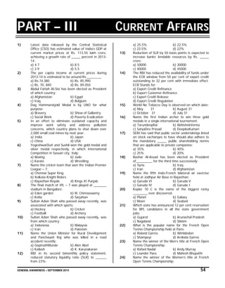 GENERAL AWARENESS – SEPTEMBER 2014 54
PART – III CURRENT AFFAIRS
R S
1) Latest data released by the Central Statistical
Office (CSO) has estimated value of India’s GDP at
current market prices at Rs. 113.55 lakh crore,
achieving a growth rate of _____ percent in 2013-
14:
a) 4.7 b) 8.5
c) 3.9 d) 5.5
2) The per capita income at current prices during
2013-14 is estimated to be around Rs.________
a) Rs.74,380 b) Rs. 85,990
c) Rs. 70, 840 d) Rs. 89,050
3) Abdul Fattah Al-Sisi has been elected as President
of which country:
a) Afghanistan b) Egypt
c) Iraq d) Belgium
4) Dag Hammarskjold Medal is by UNO for what
purpose:
a) Bravery b) Show of Gallantry
c) Social Work d) Poverty Eradication
5) In an effort to eliminate outdated capacity and
improve work safety and address pollution
concerns, which country plans to shut down over
2,000 small coal mines by next year:
a) India b) Japan
c) China d) USA
6) YogeshwarDutt and Sushil won the gold medal and
silver medal respectively, in which International
Competition in Sassari city, Italy:
a) Boxing b) Judo
c) Karate d) Wrestling
7) Name the cricket team that won the Indian Premier
League – 7:
a) Chennai Super King
b) Kolkata Knight Riders
c) Rajasthan Royals d) Kings XI Punjab
8) The final match of IPL – 7 was played at _______
stadium in Bangalore:
a) Eden garden b) M. Chinnaswamy
c) Kotla d) Sarjahan
9) Sultan Azlan Shah who passed away recently, was
associated with which sports:
a) Hockey b) Cricket
c) Football d) Archery
10) Sultan Azlan Shah who passed away recently, was
from which country:
a) Indonesia b) Malaysia
c) Iran d) Pakistan
11) Name the Union Minister for Rural Development
and Panchayati Raj who was killed in a road
accident recently:
a) GopinathMunde b) Alen Abel
c) Kailash d) K. Karunakaran
12) RBI in its second bimonthly policy statement,
reduced statutory liquidity ratio (SLR) to ______
from 23%:
a) 25.5% b) 22.5%
c) 23.5% d) 22%
13) Reduction of SLR by 50 basis points is expected to
increase banks’ lendable resources by Rs. _____
crore:
a) 50000 b) 30000
c) 40000 d) 45000
14) The RBI has reduced the availability of funds under
the ECR window from 50 per cent of export credit
outstanding to 32 per cent with immediate effect.
ECR Stands for:
a) Export Credit Refinance
b) Export Customer Refinance
c) Export Credit Release
d) Export Credit Regulation
15) World No Tobacco Day is observed on which date:
a) May 31 b) August 31
c) October 31 d) July 31
16) Name the first Indian archer to win three gold
medals in a single international tournament:
a) TarundeepRai b) AbhishekVerma
c) SatyaDev Prasad d) DeepikaKumari
17) SEBI has said that public sector undertakings listed
on stock exchanges to have should also adhere to
the mandatory _____ public shareholding norms
that are applicable to private companies:
a) 35% b) 40%
c) 25% d) 20%
18) Bashar Al-Assad has been elected as President
of_________ for the third time successively:
a) Syria b) Iraq
c) Iran d) Afghanistan
19) Name the fifth Indo-French bilateral air exercise
held at Jodhpur Air Base in Rajasthan:
a) Garuda VI b) Garuda V
c) Garuda IV d) Garuda I
20) Kepler 10 C is the name of the biggest rocky
________ ever discovered:
a) Planet b) Galaxy
c) Moon d) Seabed
21) Which state has announced 12 per cent reservation
for BPL candidates in all the state government
jobs:
a) Gujarat b) Arunachal Pradesh
c) Nagaland d) Sikkim
22) What is the popular name for the French Open
Tennis Championship held at Paris:
a) Roland Garros b) Wimbledon
c) Shampoyi d) Arnloda Garros
23) Name the winner of the Men’s title at French Open
Tennis Championship:
a) Rafael Nadal b) Andy Murray
c) Leander Paes d) Mahesh Bhupathi
24) Name the winner of the Women’s title at French
Open Tennis Championship:
 