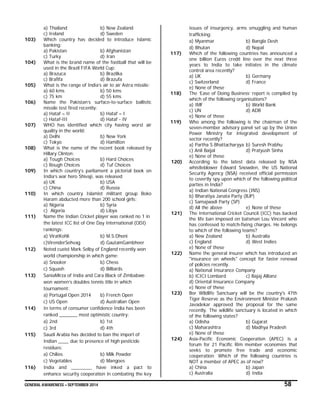 GENERAL AWARENESS – SEPTEMBER 2014 58
a) Thailand b) New Zealand
c) Ireland d) Sweden
103) Which country has decided to introduce Islamic
banking:
a) Pakistan b) Afghanistan
c) Turky d) Iran
104) What is the brand name of the football that will be
used in the Brazil FIFA World Cup:
a) Brazuca b) Brazilka
c) Brafifa d) Brazufa
105) What is the range of India’s air to air Astra missile:
a) 60 kms b) 50 kms
c) 75 km d) 55 kms
106) Name the Pakistan’s surface-to-surface ballistic
missile test fired recently:
a) Hataf – II b) Hataf – I
c) Hataf-III d) Hataf - IV
107) WHO has identified which city having worst air
quality in the world:
a) Delhi b) New York
c) Tokyo d) Hamilton
108) What is the name of the recent book released by
Hillary Clinton:
a) Tough Choices b) Hard Choices
c) Rough Choices d) Tuf Choices
109) In which country’s parliament a pictorial book on
India’s war hero Shivaji, was released
a) UK b) USA
c) China d) Russia
110) In which country Islamist militant group Boko
Haram abducted more than 200 school girls:
a) Nigeria b) Syria
c) Algeria d) Libya
111) Name the Indian Cricket player was ranked no 1 in
the latest ICC list of One Day International (ODI)
rankings:
a) ViratKohli b) M.S.Dhoni
c)VirenderSehvag d) GautamGambheer
112) Noted cueist Mark Selby of England recently won
world championship in which game:
a) Snooker b) Chess
c) Squash d) Billiards
113) SaniaMirza of India and Cara Black of Zimbabwe
won women’s doubles tennis title in which
tournament:
a) Portugal Open 2014 b) French Open
c) US Open d) Australian Open
114) In terms of consumer confidence India has been
ranked _______ most optimistic country:
a) 2nd b) 1st
c) 3rd d) 4th
115) Saudi Arabia has decided to ban the import of
Indian ____ due to presence of high pesticide
residues:
a) Chilies b) Milk Powder
c) Vegetables d) Mangoes
116) India and ________ have inked a pact to
enhance security cooperation in combating the key
issues of insurgency, arms smuggling and human
trafficking:
a) Myanmar b) Bangla Desh
d) Bhutan d) Nepal
117) Which of the following countries has announced a
one billion Euros credit line over the next three
years to India to take initiates in the climate
control area recently?
a) UK b) Germany
c) Switzerland d) France
e) None of these
118) The ‘Ease of Doing Business’ report is compiled by
which of the following organisations?
a) IMF b) World Bank
c) UN d) ADB
e) None of these
119) Who among the following is the chairman of the
seven-member advisory panel set up by the Union
Power Ministry for integrated development of
sector recently?
a) Partha S Bhattacharyya b) Suresh Prabhu
c) Anil Baijal d) Pratyush Sinha
e) None of these
120) According to the latest data released by NSA
whistleblower Edward Snowden, the US National
Security Agency (NSA) received official permission
to covertly spy upon which of the following political
parties in India?
a) Indian National Congress (INS)
b) Bharatiya Janata Party (BJP)
c) Samajwadi Party (SP)
d) All the above e) None of these
121) The International Cricket Council (ICC) has backed
the life ban imposed on batsman Lou Vincent who
has confessed to match-fixing charges. He belongs
to which of the following teams?
a) New Zealand b) Australia
c) England d) West Indies
e) None of these
122) Name the general insurer which has introduced an
"insurance on wheels" concept for faster renewal
of policies recently.
a) National Insurance Company
b) ICICI Lombard c) Bajaj Allianz
d) Oriental Insurance Company
e) None of these
123) Bor Wildlife Sanctuary will be the country's 47th
Tiger Reserve as the Environment Minister Prakash
Javadekar approved the proposal for the same
recently. The wildlife sanctuary is located in which
of the following states?
a) Odisha b) Gujarat
c) Maharashtra d) Madhya Pradesh
e) None of these
124) Asia-Pacific Economic Cooperation (APEC) is a
forum for 21 Pacific Rim member economies that
seeks to promote free trade and economic
cooperation. Which of the following countries is
NOT a member of APEC as of now?
a) China b) Japan
c) Australia d) India
 
