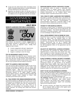GENERAL AWARENESS – SEPTEMBER 2014 5
 A four-year ban which barred short messaging service
(SMS) on prepaid mobile phones in Jammu and Kashmir
has been lifted by the state government.
 Rajasthan has decided to open 325 Ma Bari centres in
tribal areas of the four districts to provide education to
the children of 6 to 12 age where there are no schools.
GOVERNMENT
INITIATIVES
JULY 2014
WEBSITE LAUNCHED FOR PUBLIC GOVERNANCE
Prime Minister has launched a website, mygov.nic.in to
help people contribute in governance of the country by
giving their views on important issues. Initially three
suggested topics include–
 Creative engagement with govt. departments
 Suggest ideas to boost girl child education
 Suggest a roadmap to clean the Ganga
FDI IN INSURANCE HIKED TO 49%
The Union Cabinet has hiked FDI cap in insurance sector
from 26 to 49 per cent, liberalizing foreign investments, a
move that will cheer foreign investors and facilitate funds’
flow. It will provide a boost for the pension sector also as
the FDI cap in pension has been linked to insurance.
GOVT TO LAUNCH 4 NEW VACCINES
Four new vaccines will be introduced in India as part of the
Universal Immunization Programme (UIP) to reduce child
mortality by two-thirds by next year and meet global polio
eradication targets. With these new vaccines added,
government will be providing free vaccines against 13 life
threatening diseases to 27 million children annually.
Vaccines against rotavirus, rubella and polio (injectable) will
collectively expedite India’s progress to reduce child
mortality by two-thirds by the year 2015.
Rs. 7060 CRORE FOR URBAN MODERNISATION
Government proposes an allocation of Rs 7,060 crore in this
financial year for developing 100 ‘smart cities' in the country
as satellite towns of larger cities and for modernising the
existing mid-sized cities. The new cities need to be
developed to accommodate the burgeoning number of
people, otherwise, the existing cities would soon become
unliveable.
PRADHAN MANTRI KRISHI SINCHAYEE YOJANA
The government plans to launch a nationwide rural
irrigation scheme to insulate farmers from excessive
dependence on monsoon. Rs 1,000 crore will be spent on
creating infrastructure for the ‘Pradhan Mantri Krishi
Sinchayee Yojana’ to provide assured water to farmers.
‘SOIL HEALTH CARD’ LAUNCHED FOR FARMERS
Govt plans to provide 'Soil Health Card' to all farmers for
optimum utilization of resources and right selection of crops.
The Card will give crop-wise recommendations of
nutrients/fertilizers required for a particular village to help
the farmers improve productivity by wise use of inputs.
‘KISAN TV’ FOR AGIRCULTURISTS
Government to launch ‘Kisan TV' dedicated to the interests
of agriculturists and allied sectors and has allocated Rs 100
crore for this purpose. The channel will provide real time
information on farming techniques, water conservation and
on new technologies to help the farmers.
SKILL DEVELOPMENT FOR 50 CRORE BY 2022
Government has set a target to develop skills of 50 crore
people by 2022 under the National Policy on Skill
Development (NPSD). This target will be distributed among
20 ministries and National Skill Development Corporation
(NSDC). Government has set up a National Skill
Development Agency (NSDA) to coordinate and harmonise
the skill development efforts of the government and the
private sector.
VALIDITY OF INDUSTRIAL LICENCES EXTENDED
The Government has extended the validity period of an
industrial licence to three years from present two years,
with a provision for further extension by two years. The
licence will, however, lapse automatically after five years, in
the absence of commencement of commercial production
PLAN TO MERGE 3 SOCIAL SECURITY SCHEMES
The Ministry of Labour and Employment plans to launch a
pilot in 20 districts from January 1, 2015 to enable
unorganised workers to avail benefits of the Rashtriya
Swastha Bima Yojana (RSBY), Aam Aadmi Bima Yojan
(AABY) and Indira Gandhi National Old Age Pension Scheme
(IGNOAPS) via one single smart card. The pilot project
would be funded from the National Social Security Fund.
GOVT TO SET UP 660 NIRBHAYA CENTRES
Women and Child Development Ministry has advised that at
least 660 rape crisis centres will be established across the
country and named as Nirbhaya centres, as a tribute to the
victim of December 16, 2012 Delhi gangrape case.
The Nirbhaya Centres will act as one stop centre for
women victims of molestation, rape, sexual assault,
domestic violence and provide them medical assistance,
police assistance, psycho-social support and counselling,
legal aid and temporary shelter.
 To protect investors, the Cabinet has cleared the SEBI
Bill, to empower SEBI to initiate action against ponzi
schemes and investment frauds.
 