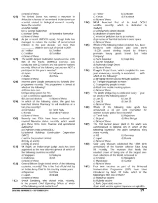 GENERAL AWARENESS – SEPTEMBER 2014 59
e) None of these
125) The United States has named a mountain in
Antarctia in honour of an eminent Indian-American
scientist related to biological research recently.
Name the scientist.
a) Ashok Gadgil
b) EC George Sudarshan
c) Akhouri Sinha d) Narendra Karmarkar
e) None of these
126) As per a recent UNESCO report, though India has
managed to reduce the number of out-of-school
children in the past decade, yet more than
__________ children were out of school in 2011.
a) 1 million b) 2 million
c) 3 million d) 5 million
e) None of these
127) The world’s largest multination naval exercise, 24th
Rim of the Pacific (RIMPAC) exercise, was
conducted with 22 nations and six observer nations
recently. Which of the following nations was NOT a
participant in this year’s exercise?
a) Japan b) Indonesia
c) India d) China
e) None of these
128) Internet giant Google announced its ‘Android One’
programme recently. This programme is aimed at
which of the following?
a) Driver-less cars
b) Operating system for PCs
c) An e-commerce application
d) Low-cost devices e) None of these
129) In which of the following states, the govt has
launched ‘Amma Pharmacy’ to sell medicines at a
fair price recently?
a) Karnataka b) Tamil Nadu
c) Kerala d) Andhra Pradesh
e) None of these
130) Recently two PSUs have been conferred the
coveted Navratna status, recently, which would
give these firms more financial and operational
autonomy?
a) Engineers India Limited (EIL)
b) National Buildings Construction Corporation
(NBCC)
c) Antrix Corporation Limited
d) Only a) and b)
e) Only a) and c)
131) VK Rajah, an Indian-origin judge Justic;has been
appointed as the new attorney general of which of
the following countries recently?
a) Singapore b) Malaysia
c) Indonesia d) US
e) None of these
132) General Bikram Singh visited which of the following
countries, recently? This is the first official visit by
an Indian Army Chief to this country in nine years.
a) Myanmar b) China
c) Japan d) Brazil
e) None of these
133) Sheryl Sandberg, who visited India, recently,
is the present Chief Operating Officer of which
of the following social media firms?
a) Twitter b) LinkedIn
c) Yahoo d) Facebook
e) None of these
134) NASA launched first of its kind OCO-2
satellite, recently, which is dedicated to
studying
a) atmospheric carbon dioxide
b) depletion of ozone layer
c) extent of pollution due to jet exhaust
d) presence of harmful bacteria in outer space
e) None of these
135) Which of the following Indian cricketers has been
honoured with exclusive gold coin worth
12,000 pound sterling issued by Britain’s
premium luxury goods brand East India
Company?
a) Sunil Gavaskar b) Kapil Dev
c) Sachin Tendulkar
d) Mahendra Singh Dhoni
e) None of these
136) Google's ‘Project Loon,’ which completed its one-
year anniversary, recently, is associated with
which of the following?
a) Bringing internet access through balloons
b) Transporting people to moon
c) Transporting people to mars
d) Real time mobile tracking system
e) None of these
137) The World Vitiligo Day is celebrated every year
on which of the following dates?
a) Jun 20 b) Jun 21
c) Jun 23 d) Jun 25
e) None of these
138) Which of the following state govts has
announced a 33 per cent reservation for
women in state police force recently?
a) Tamil Nadu b) Rajasthan
c) Gujarat d) West Bengal
e) None of these
139) The first nuclear power plant in the world was
commissioned in Obninsk city in which of the
following countries? The plant completed sixty
years recently.
a) US b) Germany
c) Japan d) Russia
e) None of these
140) Salar Jung Museum celebrated the 125th birth
anniversary of the founder collector Salar Jung
III recently. The museum that holds the
coveted crown of being one of the largest one-
man collections of the World, is located in
a) Chennai b) Mangalore
c) Hyderabad d) Guntur
e) None of these
141) Four new vaccines as part of the Universal
Immunization Programme (UIP) have been
introduced by Govt. Of India, which of the
following is NOT one of them?
a) Rotavirus vaccine
b) Rubella vaccine
c) Polio (injectable) vaccine
d) An adult vaccine against Japanese encephalitis
 