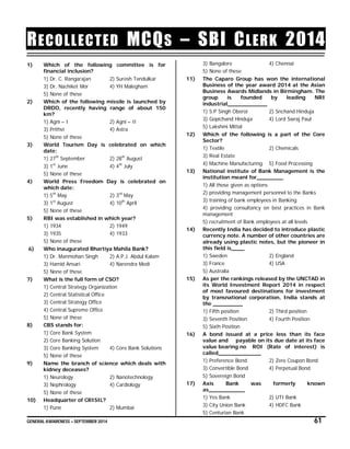 GENERAL AWARENESS – SEPTEMBER 2014 61
RECOLLECTED MCQS – SBI CLERK 2014
1) Which of the following committee is for
financial inclusion?
1) Dr. C. Rangarajan 2) Suresh Tendulkar
3) Dr. Nachiket Mor 4) YH Malegham
5) None of these
2) Which of the following missile is launched by
DRDO, recently having range of about 150
km?
1) Agni – I 2) Agni – II
3) Prithvi 4) Astra
5) None of these
3) World Tourism Day is celebrated on which
date:
1) 27th
September 2) 28th
August
3) 1st
June 4) 4th
July
5) None of these
4) World Press Freedom Day is celebrated on
which date:
1) 5th
May 2) 3rd
May
3) 1st
August 4) 10th
April
5) None of these
5) RBI was established in which year?
1) 1934 2) 1949
3) 1935 4) 1933
5) None of these
6) Who inaugurated Bhartiya Mahila Bank?
1) Dr. Manmohan Singh 2) A.P.J. Abdul Kalam
3) Hamid Ansari 4) Narendra Modi
5) None of these
7) What is the full form of CSO?
1) Central Strategy Organization
2) Central Statistical Office
3) Central Strategy Office
4) Central Supreme Office
5) None of these
8) CBS stands for:
1) Core Bank System
2) Core Banking Solution
3) Core Banking System 4) Core Bank Solutions
5) None of these
9) Name the branch of science which deals with
kidney deceases?
1) Neurology 2) Nanotechnology
3) Nephrology 4) Cardiology
5) None of these
10) Headquarter of CRISIL?
1) Pune 2) Mumbai
3) Bangalore 4) Chennai
5) None of these
11) The Caparo Group has won the international
Business of the year award 2014 at the Asian
Business Awards Midlands in Birmingham. The
group is founded by leading NRI
industrial____________
1) S.P Singh Oberoi 2) Snchand Hinduja
3) Gopichand Hinduja 4) Lord Swraj Paul
5) Lakshmi Mittal
12) Which of the following is a part of the Core
Sector?
1) Textile 2) Chemicals
3) Real Estate
4) Machine Manufacturing 5) Food Processing
13) National institute of Bank Management is the
institution meant for________
1) All those given as options
2) providing management personnel to the Banks
3) training of bank employees in Banking
4) providing consultancy on best practices in Bank
management
5) recruitment of Bank employees at all levels
14) Recently India has decided to introduce plastic
currency note. A number of other countries are
already using plastic notes, but the pioneer in
this field is____
1) Sweden 2) England
3) France 4) USA
5) Australia
15) As per the rankings released by the UNCTAD in
its World Investment Report 2014 in respect
of most favoured destinations for investment
by transnational corporation, India stands at
the _________
1) Fifth position 2) Third position
3) Seventh Position 4) Fourth Position
5) Sixth Position
16) A bond issued at a price less than its face
value and payable on its due date at its face
value bearing no ROI (Rate of interest) is
called_____________
1) Preference Bond 2) Zero Coupon Bond
3) Convertible Bond 4) Perpetual Bond
5) Sovereign Bond
17) Axis Bank was formerly known
as___________
1) Yes Bank 2) UTI Bank
3) City Union Bank 4) HDFC Bank
5) Centurian Bank
 