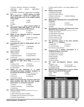 GENERAL AWARENESS – SEPTEMBER 2014 63
3) System; weakness; operations, technology
4)Strategic units; workers; opportunities;
technology
5) Strengths; weaknesses; opportunities; technology
35) The ____________ format reduces an audio
file to about one – tenth of its original size,
while preserving much of the original quality
of the sound
1) DOC 2) PNG
3) GIF 4) MP3
5) VMEG
36) The ____________, which contains billion of
documents called Web pages, is one of the
more popular services on the internet.
1) Web server 2) Telnet
3) Collection 4) Newsnet
37) Which of the following terms is associated
with internet / email?
1) Plotter 2) Slide Presentation
3) Bookmark 4) Pie Chart
5) Microsoft Excel
38) Increasing the effort to “think global” and “act
local” is __________
1) empowering 2) globalizing
3) flattening 4) focusing
5) benchmarking
39) What is linux?
1) Input Device 2) Storage Device
3) Operating System 4) Output Device
5) Processor
40) A company selling in a national market often
organizes its sales force along __________
lines.
1) product lines 2) territory
3) psychographic profiles 4) geographic
5) conveniences
41) Which of the following is a small
microprocessor-based computer designed to
be used by one person at a time _________
1) netbook 2) supercomputer
3) all-in-one 4) notebook
5) personal computer
42) Which concept holds that consumers will favor
those products that offer the most quality,
performance, or innovative features?
1) Product 2) selling
3) holistic marketing 4) production
5) marketing
43) Delivery channel means _______________
1) Service centres
2) other than those given in options
3) handing over the products to the buyers
4) product manufacturing
5) Places where product s are made available to the
buyers
44) Market survey means
1) Marketing Strategies
2) All of the given options
3) Market monitoring 4) Market Planning
5) Market Research
45) Which of the following term is associated with
networks?
1) MS Excel 2) Mouse
3) MS Word 4) Connectivity
5) Plotter
46) The Depositor Education and Awareness Fund
(DEAF) has been setup with _____________
1) Public Sector Banks
2) Indian Banks’ Association
3) State Bank of India
4) Reserve Bank of India
5) Government of India
47) The operating system is the most common
type of _______ software.
1) application 2) antivirus
3) communication 4) system
5) word-processing software
48) __________is a written description of a
computer program’s functions.
1) Explanatory instructions
2) Graphical user interface
3) Plug and play
4) README files
5) Documentation
49) The term pre-shipment finance’ relates
to_____
1) Export Credit 2) Farm Credit
3) Consumer Credit 4) Investment Credit
5) Industrial Credit
50) Which of the following keys is used to delete
characters to the left of the cursor?
1) Alt + Delete 2) Shift
3) Esc 4) Delete
5) Backspace
ANSWER KEY
Q. A. Q. A. Q. A. Q. A. Q. A.
1 3 2 3 3 1 4 2 5 1
6 1 7 2 8 2 9 3 10 2
11 4 12 4 13 3 14 5 15 2
16 2 17 2 18 2 19 4 20 3
21 2 22 2 23 4 24 4 25 5
26 3 27 5 28 2 29 3 30 4
31 1 32 3 33 4 34 2 35 4
36 1 37 2 38 3 39 3 40 4
41 5 42 3 43 5 44 5 45 4
46 1 47 4 48 4 49 1 50 5
 