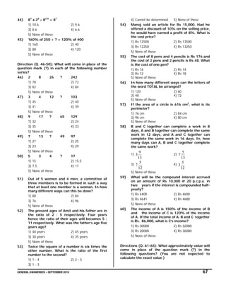 GENERAL AWARENESS – SEPTEMBER 2014 67
44) 87
x 26
 82.4
= 8?
1) 10.6 2) 9.6
3) 8.6 4) 6.6
5) None of these
45) 160% of 250 + ? = 120% of 400
1) 160 2) 40
3) 80 4) 120
5) None of these
Direction (Q. 46-50): What will come in place of the
question mark (?) in each of the following number
series?
46) 2 8 26 ? 242
1) 78 2) 72
3) 82 4) 84
5) None of these
47) 3 4 12 ? 103
1) 45 2) 40
3) 41 4) 39
5) None of these
48) 9 17 ? 65 129
1) 32 2) 24
3) 35 4) 33
5) None of these
49) 7 13 ? 49 97
1) 27 2) 25
3) 23 4) 29
5) None of these
50) 5 3 4 ? 17
1) 15 2) 15.5
3) 7.5 4) 17
5) None of these
51) Out of 5 women and 4 men, a committee of
three members is to be formed in such a way
that at least one member is a woman. In how
many different ways can this be done?
1) 80 2) 84
3) 76 4) 96
5) None of these
52) The present ages of Amit and his father are in
the ratio of 2 : 5 respectively. Four years
hence the ratio of their ages will becomes 5 :
11 respectively. What was the father’s age five
years ago?
1) 40 years 2) 45 years
3) 30 years 4) 35 years
5) None of these
53) Twice the square of a number is six times the
other number. What is the ratio of the first
number to the second?
1) 1 : 4 2) 2 : 5
3) 1 : 3
4) Cannot be determined 5) None of these
54) Manoj sold an article for Rs 15,000. Had he
offered a discount of 10% on the selling price,
he would have earned a profit of 8%. What is
the cost price?
1) Rs 12500 2) Rs 13500
3) Rs 12250 4) Rs 13250
5) None of these
55) The cost of 8 pens and 4 pencils is Rs 176 and
the cost of 2 pens and 2 pencils is Rs 48. What
is the cost of one pen?
1) Rs 16 2) Rs 14
3) Rs 12 4) Rs 18
5) None of these
56) In how many different ways can the letters of
the word TOTAL be arranged?
1) 120 2) 60
3) 48 4) 72
5) None of these
57) If the area of a circle is 616 cm2
, what is its
perimeter?
1) 76 cm 2) 84 cm
3) 96 cm 4) 80 cm
5) None of these
58) B and C together can complete a work in 8
days, A and B together can complete the same
work in 12 days, and A and C together can
complete the same work in 16 days. In, how
many days can A, B and C together complete
the same work?
1)
13
9
3 2)
13
5
7
3)
12
5
7 4)
12
5
3
5) None of these
59) What will be the compound interest accrued
on an amount of Rs 10,000 @ 20 p.c.p.a. in
two years if the interest is compounded half-
yearly?
1) Rs 4400 2) Rs 4600
3) Rs 4641 4) Rs 4680
5) None of these
60) The income of A is 150% of the income of B
and the income of C is 120% of the income
of A. If the total income of A, B and C together
is Rs. 86,000, what is C’s income?
1) Rs 30000 2) Rs 32000
3) Rs 20000 4) Rs 36000
5) None of these
Directions (Q. 61-65): What approximately value will
come in place of the question mark (?) in the
following questions? (You are not expected to
calculate the exact value.)
 