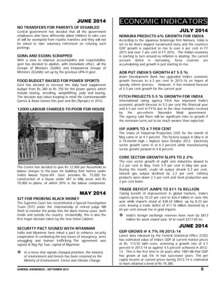 GENERAL AWARENESS – SEPTEMBER 2014 6
JUNE 2014
NO TRANSFERS FOR PARENTS OF DISABLED
Central government has decided that all the government
employees who have differently abled children to take care
of will be exempted from routine transfers and they will not
be asked to take voluntary retirement on refusing such
postings.
GOMs AND EGOMs SCRAPPED
With a view to improve accountability and responsibility,
govt has decided to abolish, with immediate effect, all the
Groups of Ministers (GoMs) and Empowered Groups of
Ministers (EGoMs) set up by the previous UPA-II govt.
FOOD BUDGET RAISED FOR POWER SPORTS
Govt has decided to increase the daily food supplement
budget from Rs 280 to Rs 750 for the power games which
include boxing, wrestling, weightlifting, judo and boxing.
The decision was taken keeping in mind the Commonwealth
Games & Asian Games this year and Rio Olympics in 2016.
12000 LABOUR CHARGES TO POOR FOR HOUSE
The Centre has decided to give Rs 12,000 per household as
labour charges to the poor for building their homes under
Indira Awaas Yojna-IAY. Govt. provides Rs. 75,000 for
construction of a house under IAY in hilly areas and Rs
70,000 in plains, of which 20% is the labour component.
MAY 2014
SIT FOR PROBING BLACK MONEY
The Supreme Court has reconstituted a Special Investigation
Team (SIT) under the chairmanship of retired judge MB
Shah to monitor the probe into the black money cases, both
inside and outside the country. Incidentally, this is also the
first major decision taken by the new Union Cabinet.
SECURITY PACT SIGNED WITH MYANMAR
India and Myanmar have inked a pact to enhance security
cooperation in combating the key issues of insurgency, arms
smuggling and human trafficking. The agreement was
signed at Nay Pyi Taw, capital of Myanmar.
 In a move that signals changed priorities, the ministry
of environment and forests has been renamed as the
Ministry of Environment, Forest and Climate Change.
ECONOMIC INDICATORS
JULY 2014
NOMURA PREDICTS 6% GROWTH FOR INDIA
According to the Japanese brokerage firm Nomura, India is
set to be Asia's biggest turnaround story and the country's
GDP growth is expected to rise to over 6 per cent in FY
2015 and over 7 per cent in FY 2016. The Indian economy
is starting to turn around as inflation is abating, the current
account deficit is narrowing, forex reserves are
accumulating and growth is just starting to rise.
ADB PUT INDIA’S GROWTH AT 5.5 %
Asian Development Bank has upgraded India’s economic
growth forecast to 6.3 per cent in 2015-16 on hopes of
speedy reform process. However, it has retained forecast
of 5.5 per cent growth for the current year.
FITCH PROJECTS 5.5 % GROWTH FOR INDIA
International rating agency Fitch has improved India's
economic growth forecast to 5.5 per cent this financial year
and 6.5 per cent in FY16 due to the clear mandate received
by the pro-reform Narendra Modi government.
The agency said there will be significant risks to growth if
the monsoon turns out to be much weaker than expected.
IIP JUMPS TO 4.7 PER CENT
The Index of Industrial Production (IIP) for the month of
May came in at 4.7 percent. The factory output in May is at
a 19-month high – highest since October 2012. Electricity
sector growth came in at 6.3 percent while manufacturing
sector growth jumped to 4.8 percent.
CORE SECTOR GROWTH SLIPS TO 2.3%
The core sector growth of eight core industries slowed to
2.3 per cent in May, from 5.9 per cent in May last year.
During the month, crude oil output shrank 0.3 per cent,
natural gas output declined by 2.2 per cent, refinery
products were down 2.3 per cent and steel production was
2 per cent lower.
TRADE DEFICIT JUMPS TO $11.76 BILLION
Taking benefit of improvement in global markets, India's
exports grew by 10.22 per cent to $26.4 billion in June this
year while imports stood at $38.24 billion, up by 8.33 per
cent, leaving a trade deficit of $11.76 billion, boosted by a
65 per cent annual rise in gold imports.
 India's foreign exchange reserves have risen by $813
million for week ended June 18 to reach $317.85 bn.
JUNE 2014
GDP GROWS @ 4.7% IN 2013-14
Latest data released by the Central Statistical Office (CSO)
has estimated value of India’s GDP at current market prices
at Rs. 113.55 lakh crore, achieving a growth rate of 4.7
percent in 2013-14 as against 4.5 percent achieved in 2012-
13. This is the first time in 26 years after 1987-88 that GDP
has grown at sub 5% in two successive years. The per
capita income at current prices during 2013-14 is estimated
to have attained a level of Rs.74,380.
 