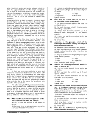 GENERAL AWARENESS – SEPTEMBER 2014 71
West. What goes unseen and almost unheard is that the
West also happens to be the land that is right amongst the
top in terms of the number of divorces per thousand, the
number of single parent families per thousand, the number
of old people in old-age homes, the number of suicides,
homicides, and of course, the number of college/school
shootouts.
And why not! After all, such societies are constantly driven
towards higher profits and materialism. Expectedly, this
materialism comes at a cost that the world is paying today.
This is the reason why we have millions dying of curable
diseases in Africa and other underdeveloped countries, while
the rich grow richer. Their growth will be reduced, if they
were to start thinking of the poor. So what do they do to
justify their greed for more? They most shrewdly
propagate and market a ridiculously primitive law of the
jungle for our 21st-century civilization, ‘the Law of Survival
of the Fittest'!
The interesting thing about material things is that
they only give an illusion of happiness; however, such
happiness is always momentary in nature. Ergo, at this
juncture, you feel you are the happiest person in the world,
after buying your new car or flat-screen TV, and just a few
days later, these are the very possessions that cease to
make you happy. While you chase the bigger cat and spend
that extra bit of the wealth, you intercept someone's share
of the daily bread and also sacrifice those who have the
maximum power to make you happy - family, emotions and
love. Prolonged abstinence in feeling emotions finally
destroys bliss; and you don't even realise when you've
become a dry-eyed cripple... and then you land up in a
sermon workshop to find out the real meaning of life - or
whatever these workshops are capable of explaining. The
truth is that such workshops are also driven by merchants
who cash in on the dejected state of the people, a state
created by their own fictional dreams. But by then it’s really
too late.
By then, you have made profits out of arms, and
engineered wars to keep that industry alive. You've sold
guns across counters at supermarkets and made more
profits. You've lobbied that guns should be made accessible
to the common man, and all for the sake of profits. This
makes you realise one day that they are your own children
who are in the line of fire against the school goer who
opens fire at his schoolmates.
This is the society that finally creates an emotionless
monster, who gets satisfaction in killing innocent adults and
children alike for no cause, no reason, and for none but
himself. It is the utter destruction of spiritualism and the
total focus on endless self-gratification. Where so many
single-parent families and divorces exist, it is impossible to
bring up children or influence the killers any better.
91) Who does the author hold responsible for the
shooting spree in schools and colleges?
(A) Lack of love and emotion in the society in
general
(B) Increased focus on self-gratification even when
it comes at the cost of innocent lives
(C) Deteriorating social structure leading to break-
up of families resulting in lack of moral development
in children
1) Only A 2) Only C
3) Only Band C 4) All of these
5) None of these
92) Why does the author refer to the law of
survival of the fittest as ridiculous?
1) This law is primitive and does not hold good for
developed nations.
2) The law is often used to justify the accumulation
of wealth by a selected few.
3) People from developing countries use it to
rationalize then- immigration to the Western
countries.
4) It does not lead to any material profits and
material wealth.
5) None of these
93) According to the passage, which of the
following is a reason for poverty and hunger in
underdeveloped countries?
(A) Mindlessly chasing the Western way of living
(B) They have fallen prey to the idea of happiness
through material comforts rather than love and
emotional bond.
(C) They do not have marketing techniques as good
as the western countries.
1) Only B 2) Only C
3) Only A 4) Only B and C
5) Not mentioned in the passage
94) Why do the 'starry-eyed millions' harbour a
wish to become NRI?
(A) They are driven towards higher profits and
materialism.
(B) They appreciate the western way of life as it
appears to them.
(C) They have become emotionless and lost any
attachment to the motherland.
1) Only A 2) Only B
3) Only A and B 4) Only C
5) All A, B and C
95) Why does the author disregard the Western
way of living even though an average citizen
in the West enjoys better living standards?
1) Many Indians want to ape their lifestyle, leading
to a cultural dilution of their own traditions.
2) The West has failed to market their lifestyle in an
appropriate way.
3) According to him, the law of' survival of the
fittest' is now obsolete.
4) It only looks forward to material comfort
rather than happiness within.
5) None of these
96) What does the author mean by 'intercepting
someone's share of daily bread'?
 
